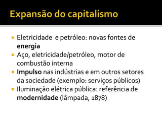    Eletricidade e petróleo: novas fontes de
    energia
   Aço, eletricidade/petróleo, motor de
    combustão interna
   Impulso nas indústrias e em outros setores
    da sociedade (exemplo: serviços públicos)
   Iluminação elétrica pública: referência de
    modernidade (lâmpada, 1878)
 