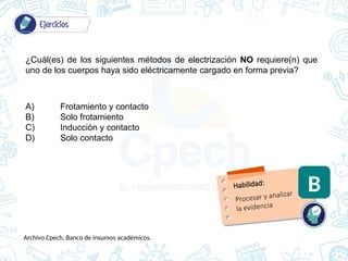 ¿Cuál(es) de los siguientes métodos de electrización NO requiere(n) que
uno de los cuerpos haya sido eléctricamente cargado en forma previa?
A) Frotamiento y contacto
B) Solo frotamiento
C) Inducción y contacto
D) Solo contacto
Habilidad:
B
Procesar y analizar
la evidencia
Archivo Cpech, Banco de insumos académicos.
 