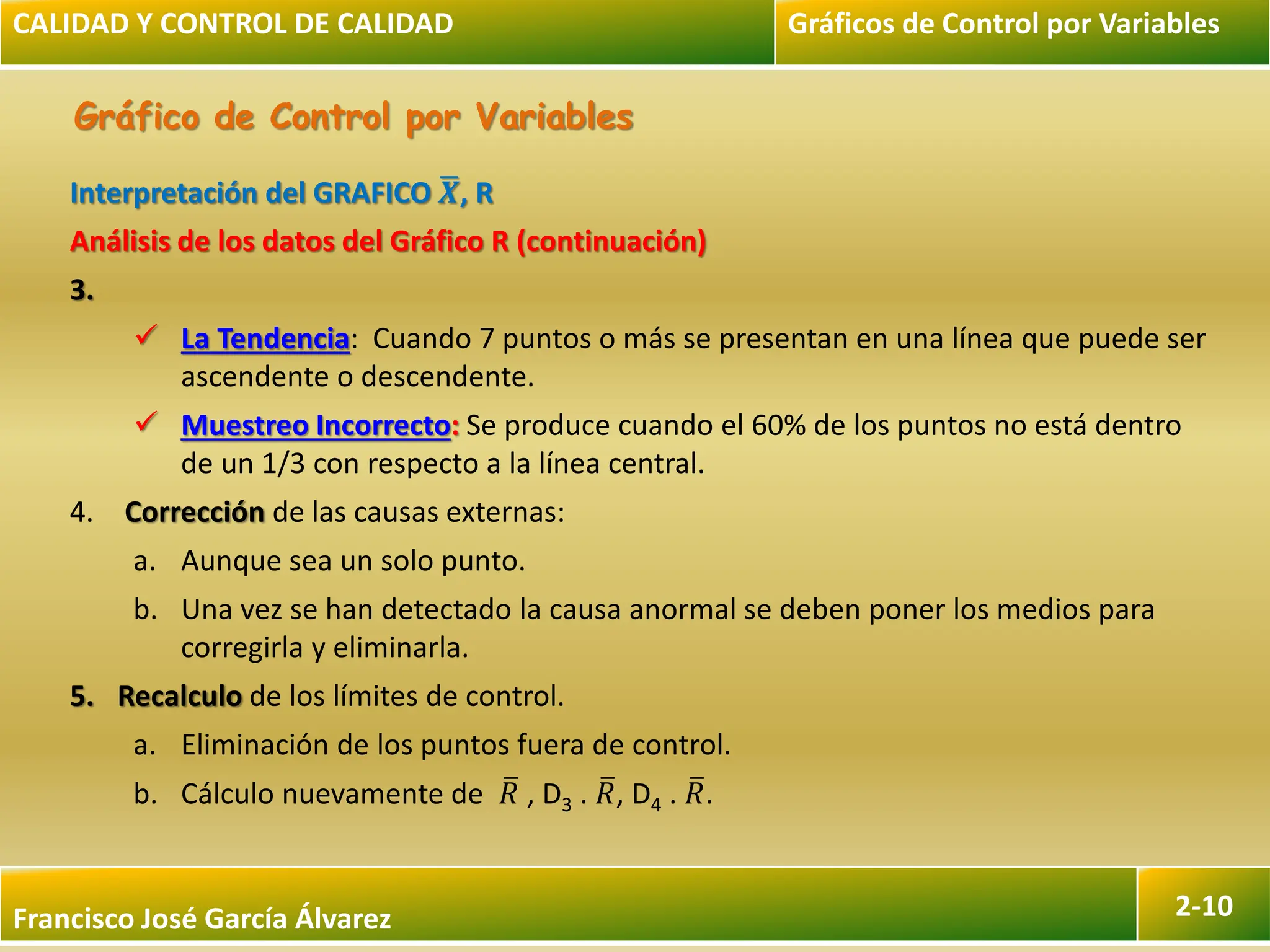 Francisco José García Álvarez 2-10
Gráfico de Control por Variables
Interpretación del GRAFICO 𝑿, R
Análisis de los datos del Gráfico R (continuación)
3.
 La Tendencia: Cuando 7 puntos o más se presentan en una línea que puede ser
ascendente o descendente.
 Muestreo Incorrecto: Se produce cuando el 60% de los puntos no está dentro
de un 1/3 con respecto a la línea central.
4. Corrección de las causas externas:
a. Aunque sea un solo punto.
b. Una vez se han detectado la causa anormal se deben poner los medios para
corregirla y eliminarla.
5. Recalculo de los límites de control.
a. Eliminación de los puntos fuera de control.
b. Cálculo nuevamente de 𝑅 , D3 . 𝑅, D4 . 𝑅.
CALIDAD Y CONTROL DE CALIDAD Gráficos de Control por Variables
 