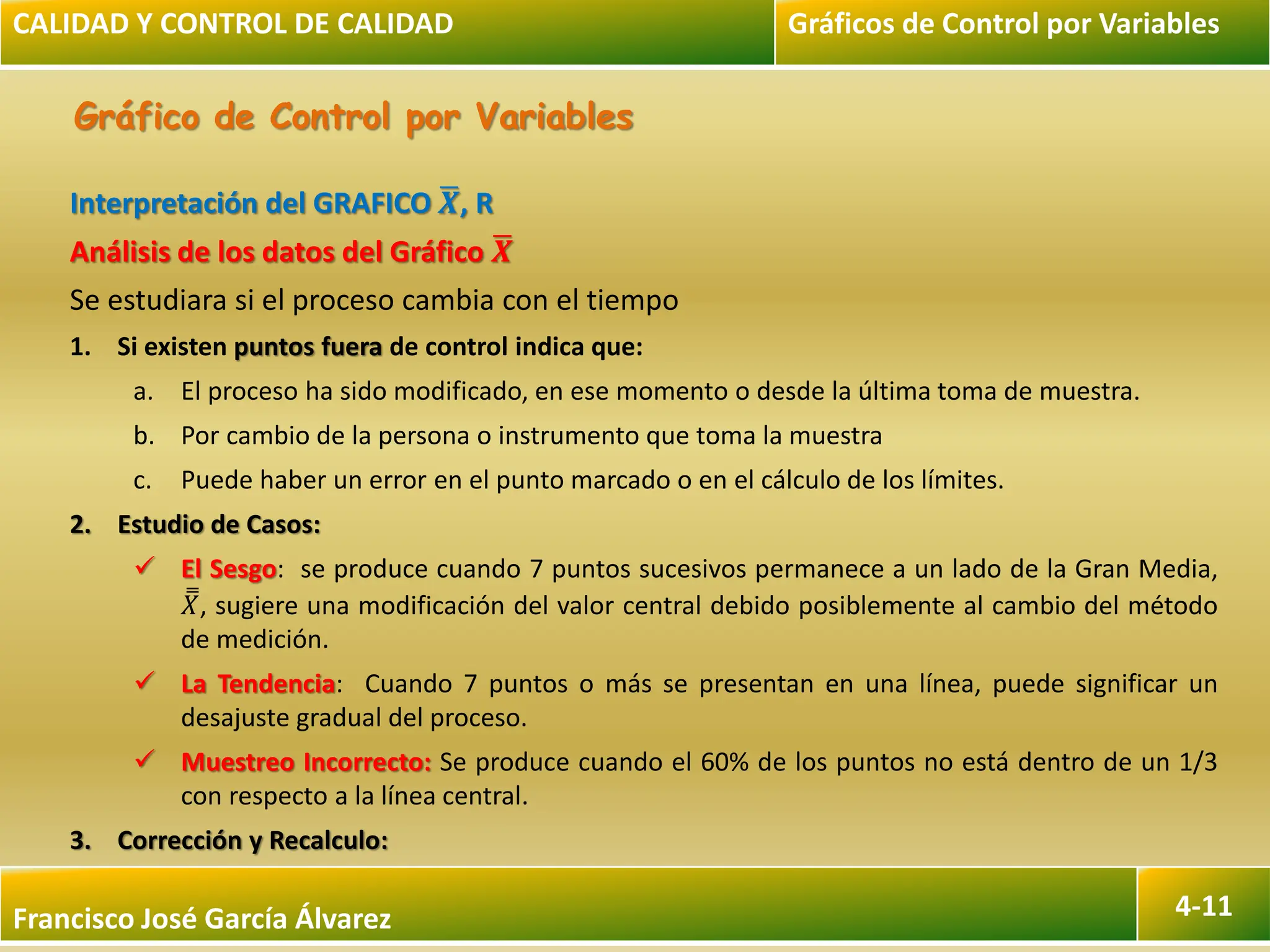 Francisco José García Álvarez 4-11
Gráfico de Control por Variables
Interpretación del GRAFICO 𝑿, R
Análisis de los datos del Gráfico 𝑿
Se estudiara si el proceso cambia con el tiempo
1. Si existen puntos fuera de control indica que:
a. El proceso ha sido modificado, en ese momento o desde la última toma de muestra.
b. Por cambio de la persona o instrumento que toma la muestra
c. Puede haber un error en el punto marcado o en el cálculo de los límites.
2. Estudio de Casos:
 El Sesgo: se produce cuando 7 puntos sucesivos permanece a un lado de la Gran Media,
𝑋, sugiere una modificación del valor central debido posiblemente al cambio del método
de medición.
 La Tendencia: Cuando 7 puntos o más se presentan en una línea, puede significar un
desajuste gradual del proceso.
 Muestreo Incorrecto: Se produce cuando el 60% de los puntos no está dentro de un 1/3
con respecto a la línea central.
3. Corrección y Recalculo:
CALIDAD Y CONTROL DE CALIDAD Gráficos de Control por Variables
 