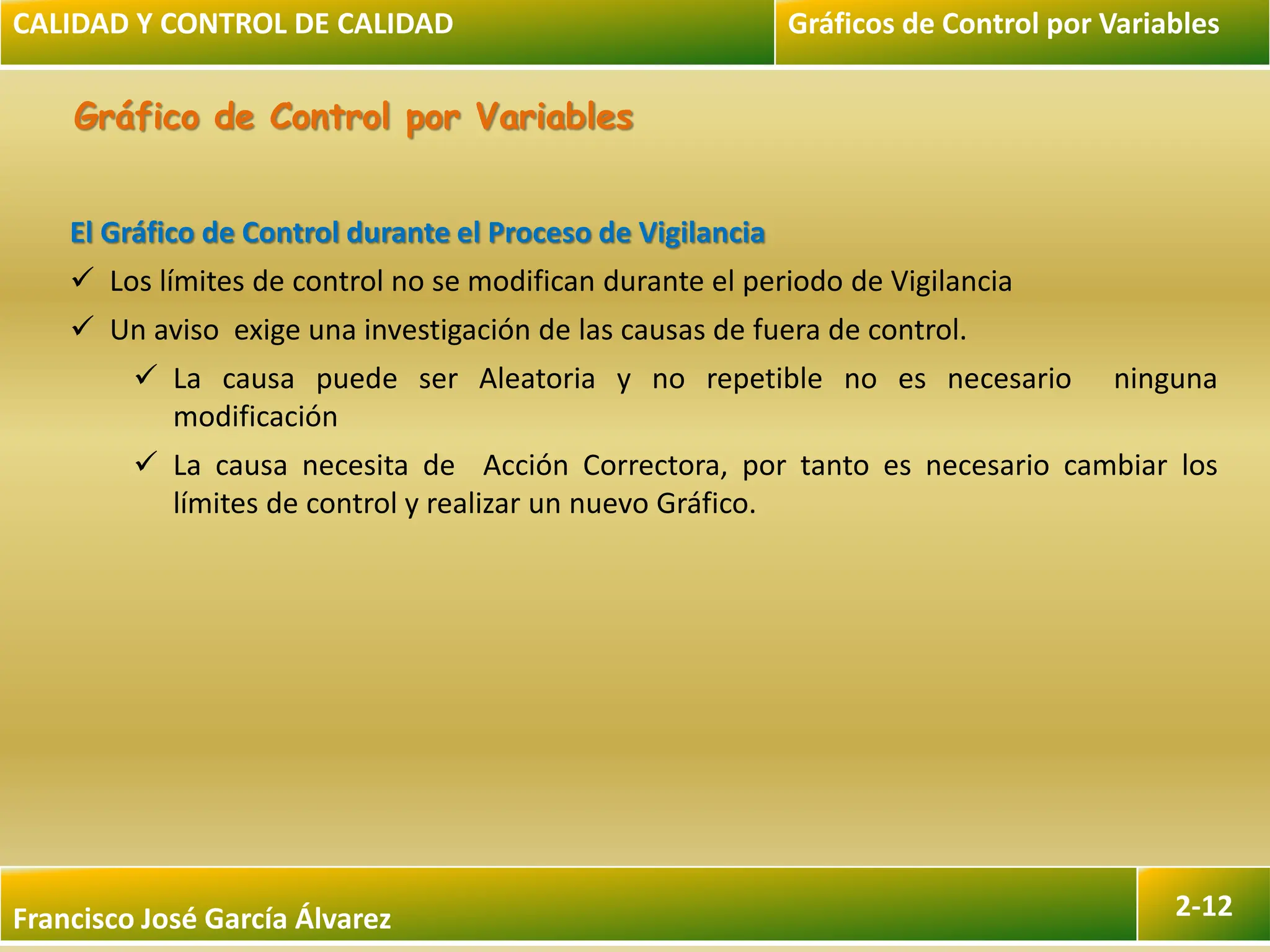 Francisco José García Álvarez 2-12
Gráfico de Control por Variables
El Gráfico de Control durante el Proceso de Vigilancia
 Los límites de control no se modifican durante el periodo de Vigilancia
 Un aviso exige una investigación de las causas de fuera de control.
 La causa puede ser Aleatoria y no repetible no es necesario ninguna
modificación
 La causa necesita de Acción Correctora, por tanto es necesario cambiar los
límites de control y realizar un nuevo Gráfico.
CALIDAD Y CONTROL DE CALIDAD Gráficos de Control por Variables
 