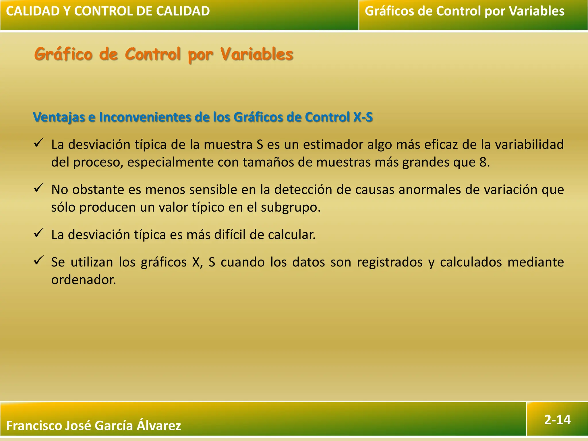 Francisco José García Álvarez 2-14
Gráfico de Control por Variables
Ventajas e Inconvenientes de los Gráficos de Control X-S
 La desviación típica de la muestra S es un estimador algo más eficaz de la variabilidad
del proceso, especialmente con tamaños de muestras más grandes que 8.
 No obstante es menos sensible en la detección de causas anormales de variación que
sólo producen un valor típico en el subgrupo.
 La desviación típica es más difícil de calcular.
 Se utilizan los gráficos X, S cuando los datos son registrados y calculados mediante
ordenador.
CALIDAD Y CONTROL DE CALIDAD Gráficos de Control por Variables
 