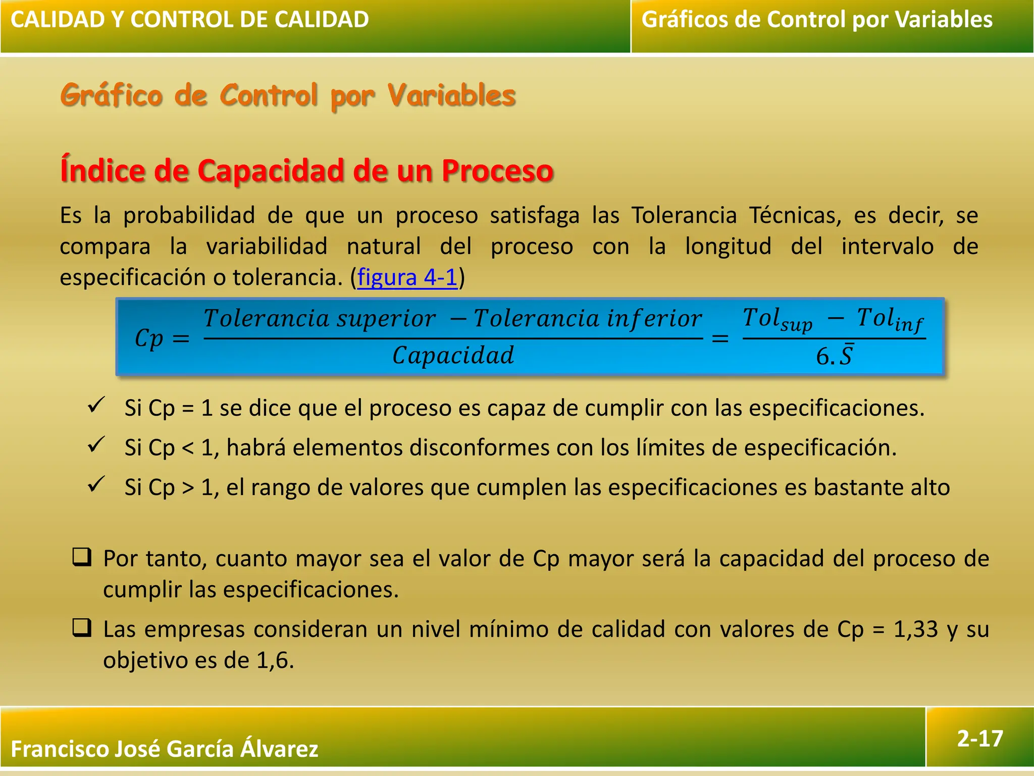 Francisco José García Álvarez 2-17
Gráfico de Control por Variables
CALIDAD Y CONTROL DE CALIDAD Gráficos de Control por Variables
Índice de Capacidad de un Proceso
Es la probabilidad de que un proceso satisfaga las Tolerancia Técnicas, es decir, se
compara la variabilidad natural del proceso con la longitud del intervalo de
especificación o tolerancia. (figura 4-1)
𝐶𝑝 =
𝑇𝑜𝑙𝑒𝑟𝑎𝑛𝑐𝑖𝑎 𝑠𝑢𝑝𝑒𝑟𝑖𝑜𝑟 − 𝑇𝑜𝑙𝑒𝑟𝑎𝑛𝑐𝑖𝑎 𝑖𝑛𝑓𝑒𝑟𝑖𝑜𝑟
𝐶𝑎𝑝𝑎𝑐𝑖𝑑𝑎𝑑
=
𝑇𝑜𝑙𝑠𝑢𝑝 − 𝑇𝑜𝑙𝑖𝑛𝑓
6. 𝑆
 Si Cp = 1 se dice que el proceso es capaz de cumplir con las especificaciones.
 Si Cp < 1, habrá elementos disconformes con los límites de especificación.
 Si Cp > 1, el rango de valores que cumplen las especificaciones es bastante alto
 Por tanto, cuanto mayor sea el valor de Cp mayor será la capacidad del proceso de
cumplir las especificaciones.
 Las empresas consideran un nivel mínimo de calidad con valores de Cp = 1,33 y su
objetivo es de 1,6.
 