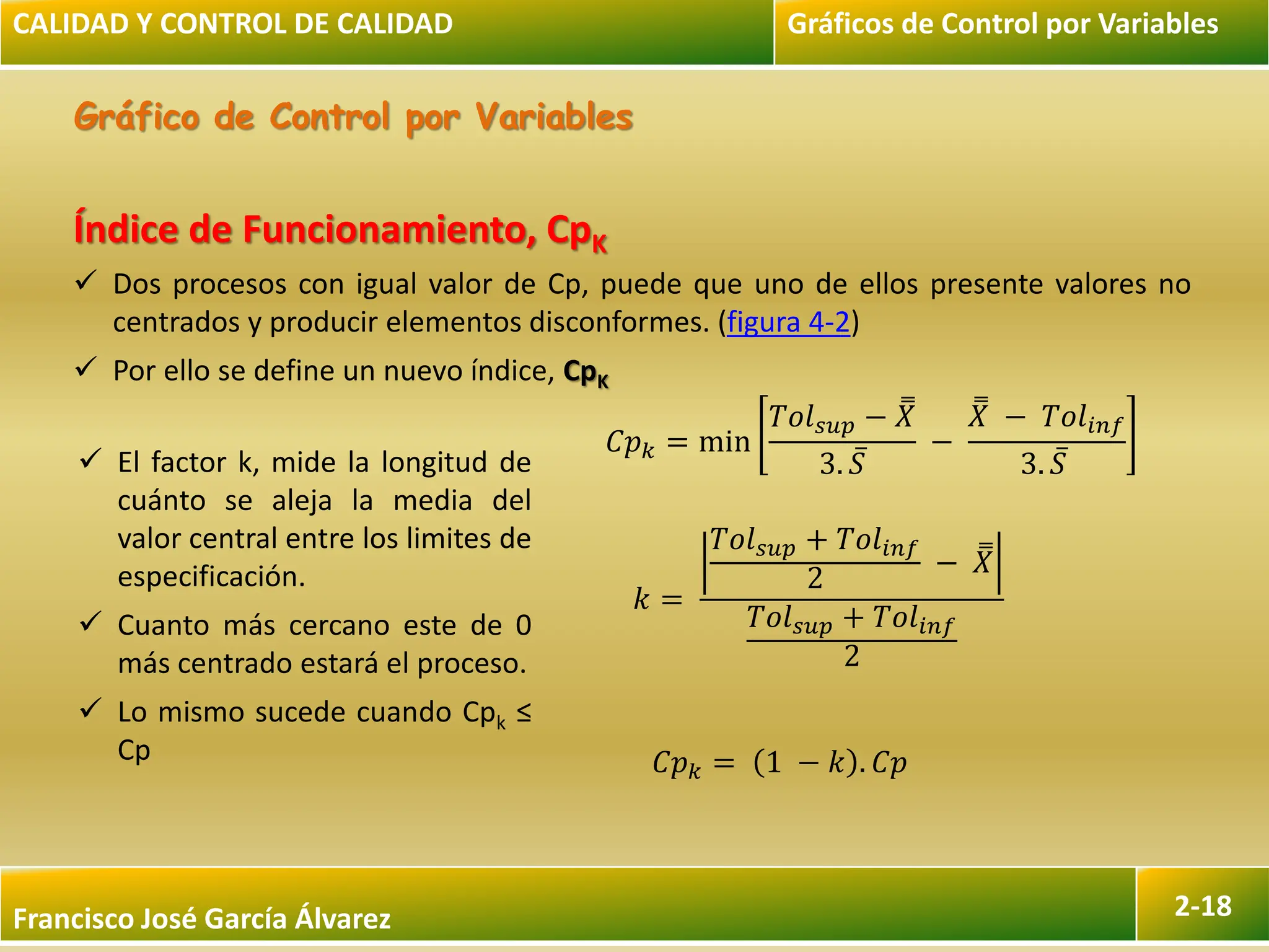 Francisco José García Álvarez 2-18
Gráfico de Control por Variables
CALIDAD Y CONTROL DE CALIDAD Gráficos de Control por Variables
Índice de Funcionamiento, CpK
 Dos procesos con igual valor de Cp, puede que uno de ellos presente valores no
centrados y producir elementos disconformes. (figura 4-2)
 Por ello se define un nuevo índice, CpK
𝐶𝑝𝑘 = min
𝑇𝑜𝑙𝑠𝑢𝑝 − 𝑋
3. 𝑆
−
𝑋 − 𝑇𝑜𝑙𝑖𝑛𝑓
3. 𝑆
𝑘 =
𝑇𝑜𝑙𝑠𝑢𝑝 + 𝑇𝑜𝑙𝑖𝑛𝑓
2
− 𝑋
𝑇𝑜𝑙𝑠𝑢𝑝 + 𝑇𝑜𝑙𝑖𝑛𝑓
2
𝐶𝑝𝑘 = 1 − 𝑘 . 𝐶𝑝
 El factor k, mide la longitud de
cuánto se aleja la media del
valor central entre los limites de
especificación.
 Cuanto más cercano este de 0
más centrado estará el proceso.
 Lo mismo sucede cuando Cpk ≤
Cp
 