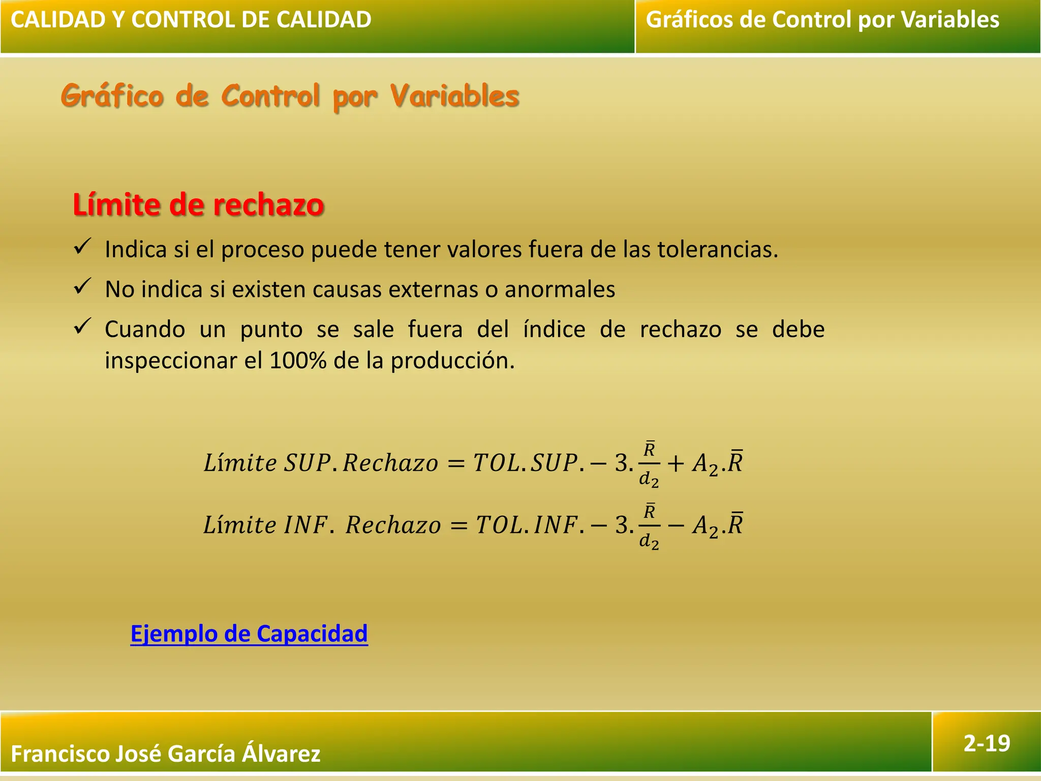 Francisco José García Álvarez 2-19
Gráfico de Control por Variables
CALIDAD Y CONTROL DE CALIDAD Gráficos de Control por Variables
Límite de rechazo
 Indica si el proceso puede tener valores fuera de las tolerancias.
 No indica si existen causas externas o anormales
 Cuando un punto se sale fuera del índice de rechazo se debe
inspeccionar el 100% de la producción.
𝐿í𝑚𝑖𝑡𝑒 𝑆𝑈𝑃. 𝑅𝑒𝑐ℎ𝑎𝑧𝑜 = 𝑇𝑂𝐿. 𝑆𝑈𝑃. − 3.
𝑅
𝑑2
+ 𝐴2.𝑅
𝐿í𝑚𝑖𝑡𝑒 𝐼𝑁𝐹. 𝑅𝑒𝑐ℎ𝑎𝑧𝑜 = 𝑇𝑂𝐿. 𝐼𝑁𝐹. − 3.
𝑅
𝑑2
− 𝐴2.𝑅
Ejemplo de Capacidad
 