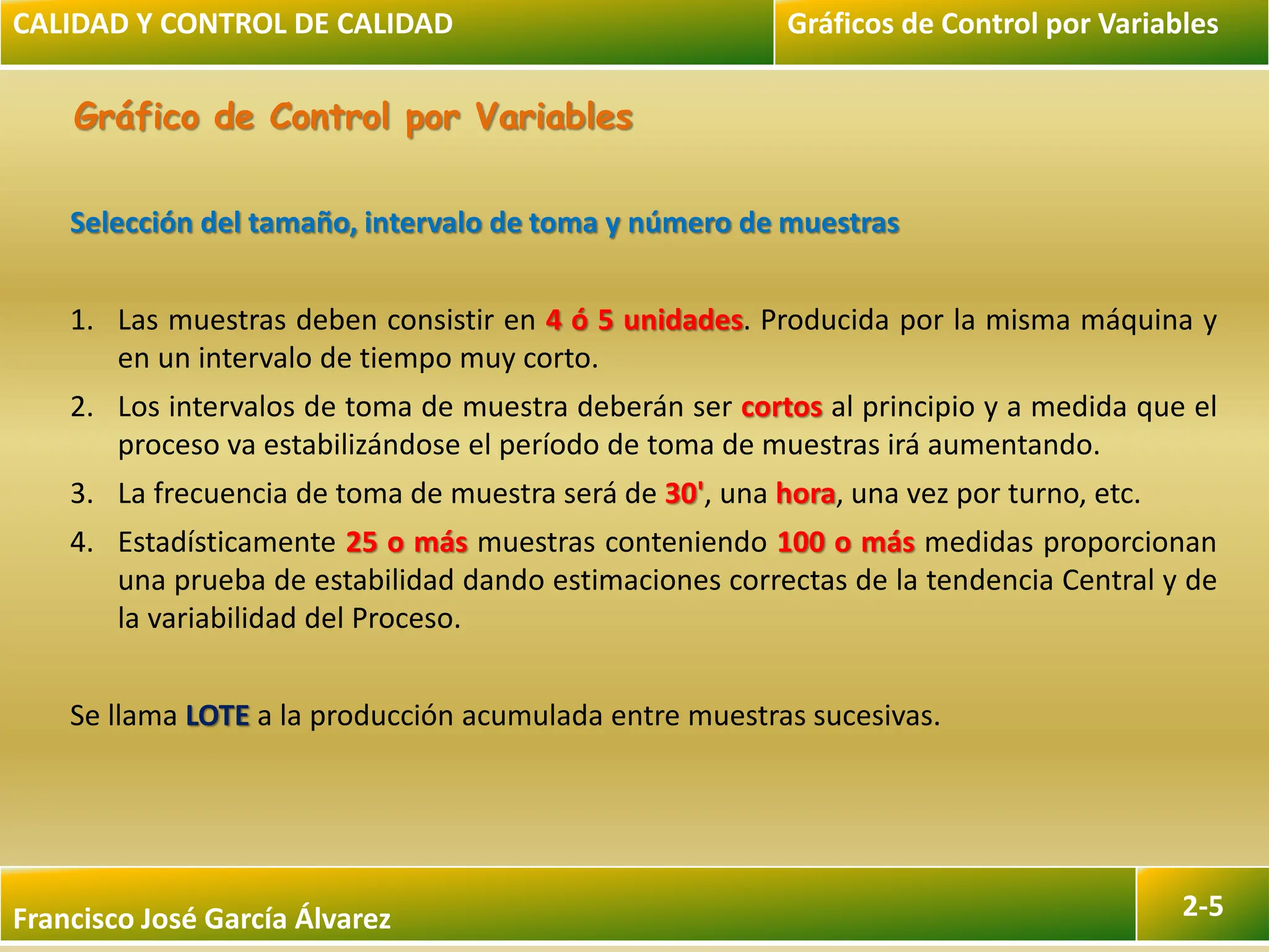 Francisco José García Álvarez 2-5
Gráfico de Control por Variables
Selección del tamaño, intervalo de toma y número de muestras
1. Las muestras deben consistir en 4 ó 5 unidades. Producida por la misma máquina y
en un intervalo de tiempo muy corto.
2. Los intervalos de toma de muestra deberán ser cortos al principio y a medida que el
proceso va estabilizándose el período de toma de muestras irá aumentando.
3. La frecuencia de toma de muestra será de 30', una hora, una vez por turno, etc.
4. Estadísticamente 25 o más muestras conteniendo 100 o más medidas proporcionan
una prueba de estabilidad dando estimaciones correctas de la tendencia Central y de
la variabilidad del Proceso.
Se llama LOTE a la producción acumulada entre muestras sucesivas.
CALIDAD Y CONTROL DE CALIDAD Gráficos de Control por Variables
 