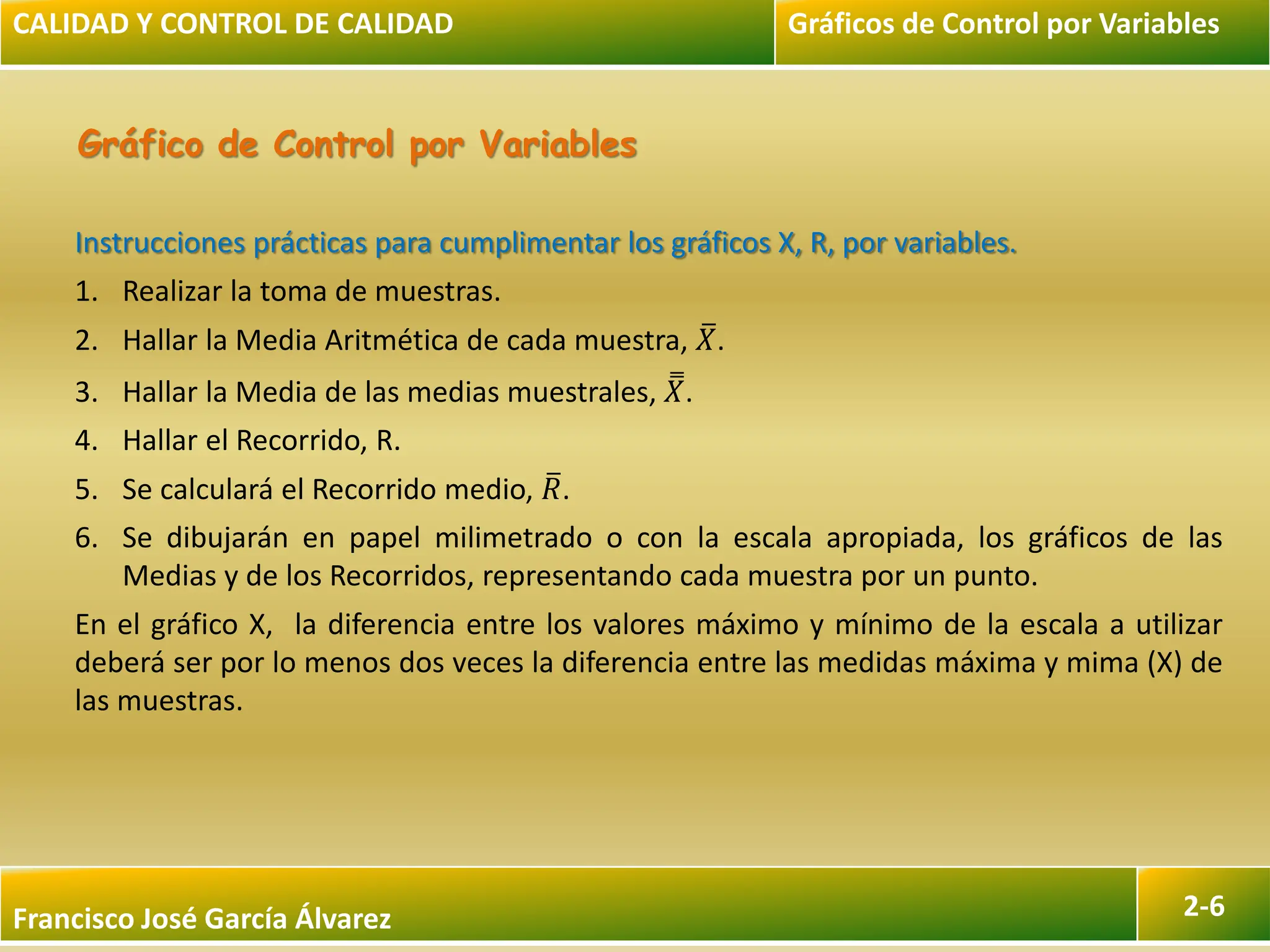 Francisco José García Álvarez 2-6
Gráfico de Control por Variables
Instrucciones prácticas para cumplimentar los gráficos X, R, por variables.
1. Realizar la toma de muestras.
2. Hallar la Media Aritmética de cada muestra, 𝑋.
3. Hallar la Media de las medias muestrales, 𝑋.
4. Hallar el Recorrido, R.
5. Se calculará el Recorrido medio, 𝑅.
6. Se dibujarán en papel milimetrado o con la escala apropiada, los gráficos de las
Medias y de los Recorridos, representando cada muestra por un punto.
En el gráfico X, la diferencia entre los valores máximo y mínimo de la escala a utilizar
deberá ser por lo menos dos veces la diferencia entre las medidas máxima y mima (X) de
las muestras.
CALIDAD Y CONTROL DE CALIDAD Gráficos de Control por Variables
 