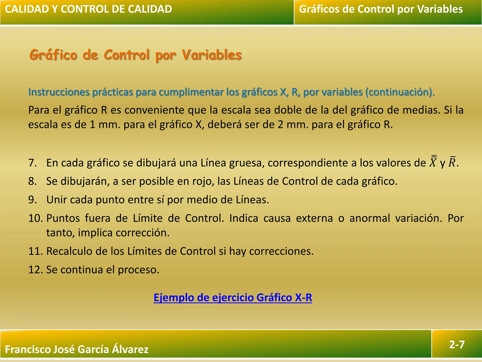 Francisco José García Álvarez 2-7
Gráfico de Control por Variables
Instrucciones prácticas para cumplimentar los gráficos X, R, por variables (continuación).
Para el gráfico R es conveniente que la escala sea doble de la del gráfico de medias. Si la
escala es de 1 mm. para el gráfico X, deberá ser de 2 mm. para el gráfico R.
7. En cada gráfico se dibujará una Línea gruesa, correspondiente a los valores de 𝑋 y 𝑅.
8. Se dibujarán, a ser posible en rojo, las Líneas de Control de cada gráfico.
9. Unir cada punto entre sí por medio de Líneas.
10. Puntos fuera de Límite de Control. Indica causa externa o anormal variación. Por
tanto, implica corrección.
11. Recalculo de los Límites de Control si hay correcciones.
12. Se continua el proceso.
CALIDAD Y CONTROL DE CALIDAD Gráficos de Control por Variables
Ejemplo de ejercicio Gráfico X-R
 