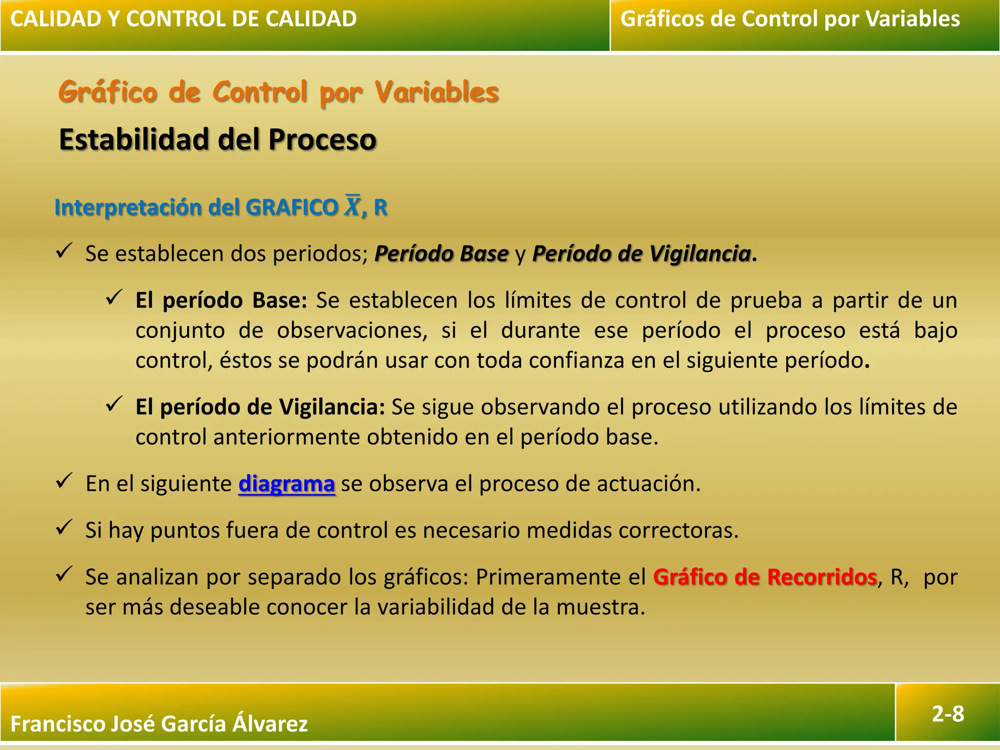 Francisco José García Álvarez 2-8
Gráfico de Control por Variables
Interpretación del GRAFICO 𝑿, R
 Se establecen dos periodos; Período Base y Período de Vigilancia.
 El período Base: Se establecen los límites de control de prueba a partir de un
conjunto de observaciones, si el durante ese período el proceso está bajo
control, éstos se podrán usar con toda confianza en el siguiente período.
 El período de Vigilancia: Se sigue observando el proceso utilizando los límites de
control anteriormente obtenido en el período base.
 En el siguiente diagrama se observa el proceso de actuación.
 Si hay puntos fuera de control es necesario medidas correctoras.
 Se analizan por separado los gráficos: Primeramente el Gráfico de Recorridos, R, por
ser más deseable conocer la variabilidad de la muestra.
CALIDAD Y CONTROL DE CALIDAD Gráficos de Control por Variables
Estabilidad del Proceso
 
