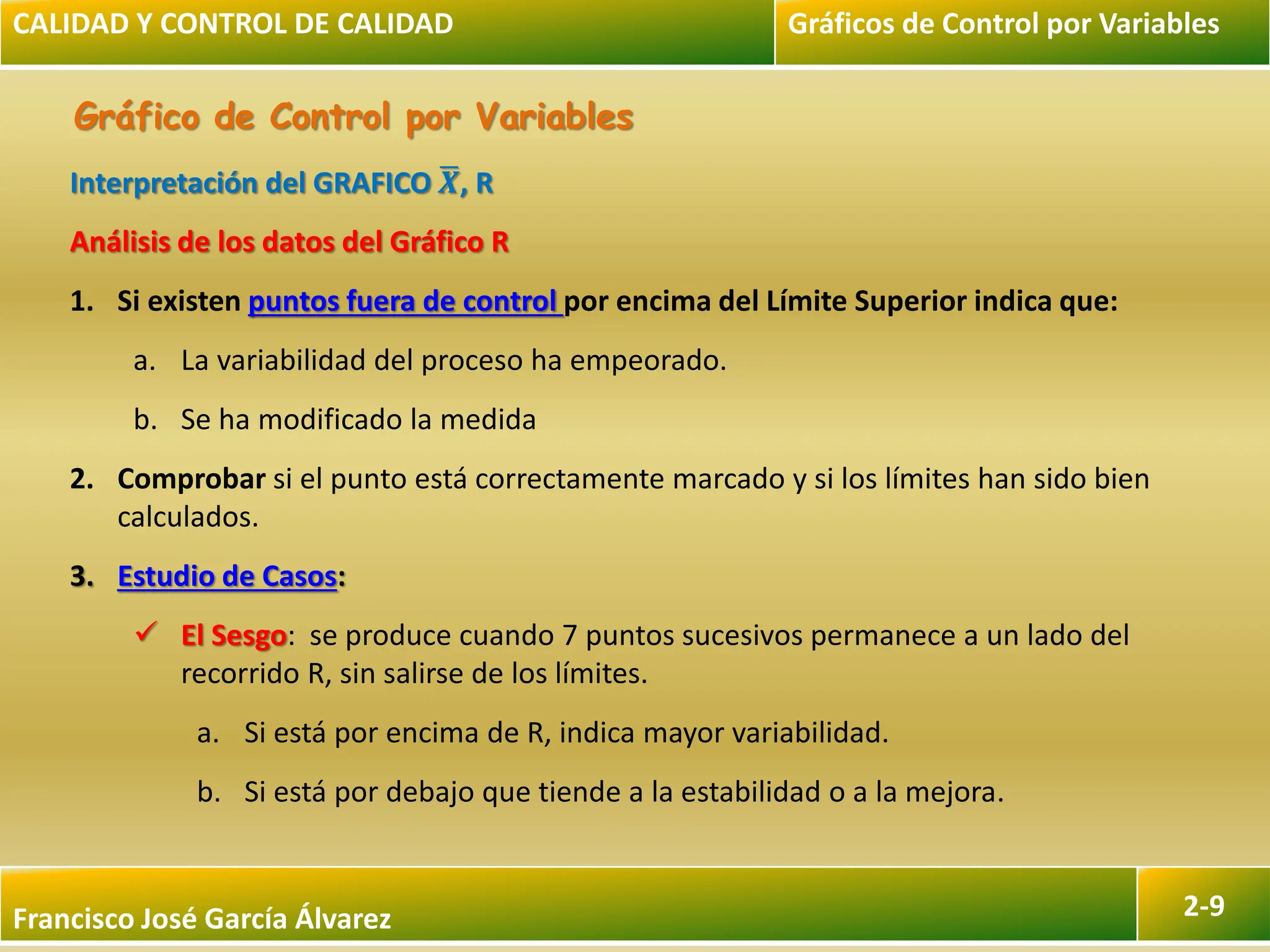 Francisco José García Álvarez 2-9
Gráfico de Control por Variables
Interpretación del GRAFICO 𝑿, R
Análisis de los datos del Gráfico R
1. Si existen puntos fuera de control por encima del Límite Superior indica que:
a. La variabilidad del proceso ha empeorado.
b. Se ha modificado la medida
2. Comprobar si el punto está correctamente marcado y si los límites han sido bien
calculados.
3. Estudio de Casos:
 El Sesgo: se produce cuando 7 puntos sucesivos permanece a un lado del
recorrido R, sin salirse de los límites.
a. Si está por encima de R, indica mayor variabilidad.
b. Si está por debajo que tiende a la estabilidad o a la mejora.
CALIDAD Y CONTROL DE CALIDAD Gráficos de Control por Variables
 
