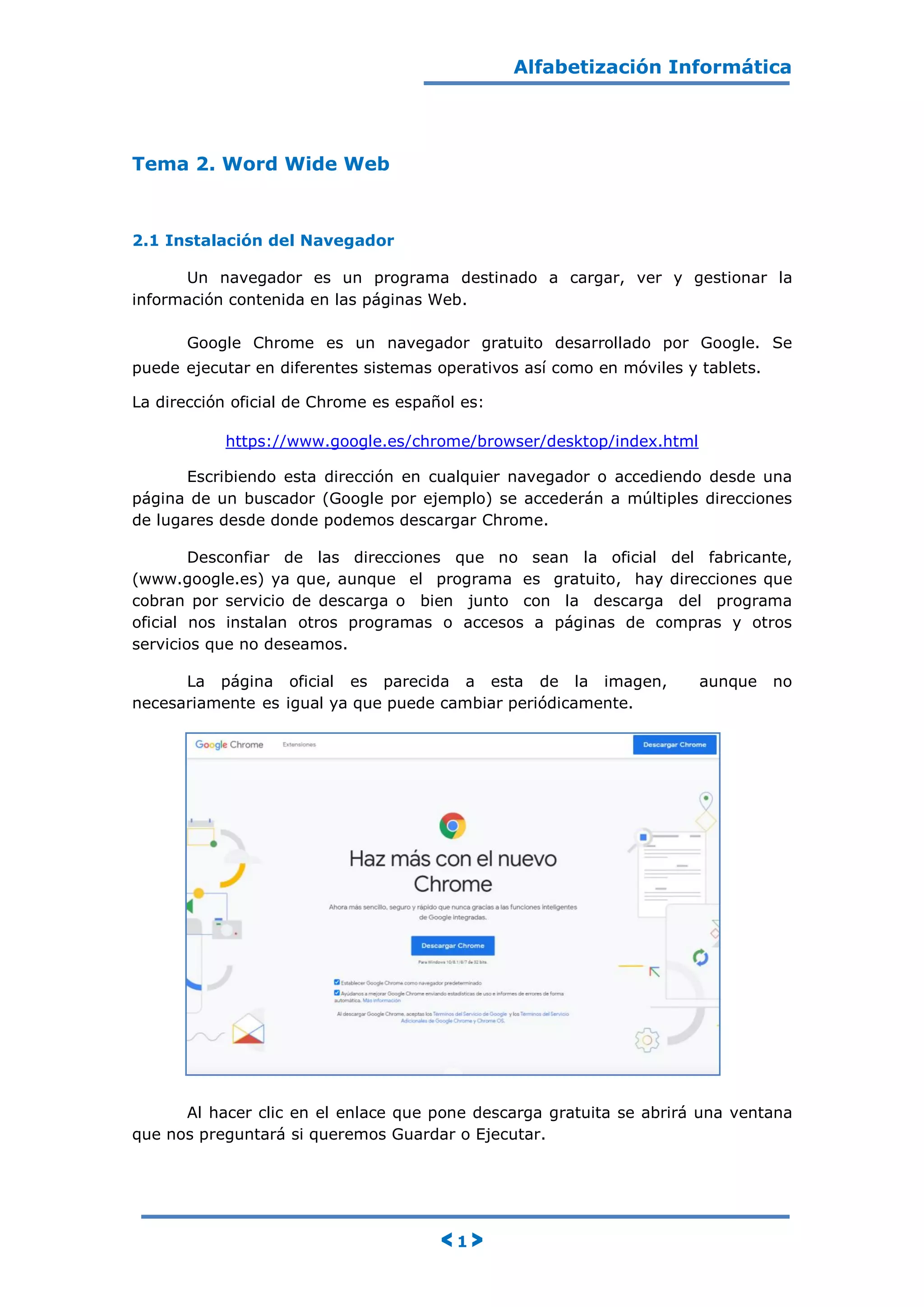Alfabetización Informática
< 1 >
Tema 2. Word Wide Web
2.1 Instalación del Navegador
Un navegador es un programa destinado a cargar, ver y gestionar la
información contenida en las páginas Web.
Google Chrome es un navegador gratuito desarrollado por Google. Se
puede ejecutar en diferentes sistemas operativos así como en móviles y tablets.
La dirección oficial de Chrome es español es:
https://www.google.es/chrome/browser/desktop/index.html
Escribiendo esta dirección en cualquier navegador o accediendo desde una
página de un buscador (Google por ejemplo) se accederán a múltiples direcciones
de lugares desde donde podemos descargar Chrome.
Desconfiar de las direcciones que no sean la oficial del fabricante,
(www.google.es) ya que, aunque el programa es gratuito, hay direcciones que
cobran por servicio de descarga o bien junto con la descarga del programa
oficial nos instalan otros programas o accesos a páginas de compras y otros
servicios que no deseamos.
La página oficial es parecida a esta de la imagen, aunque no
necesariamente es igual ya que puede cambiar periódicamente.
Al hacer clic en el enlace que pone descarga gratuita se abrirá una ventana
que nos preguntará si queremos Guardar o Ejecutar.
 