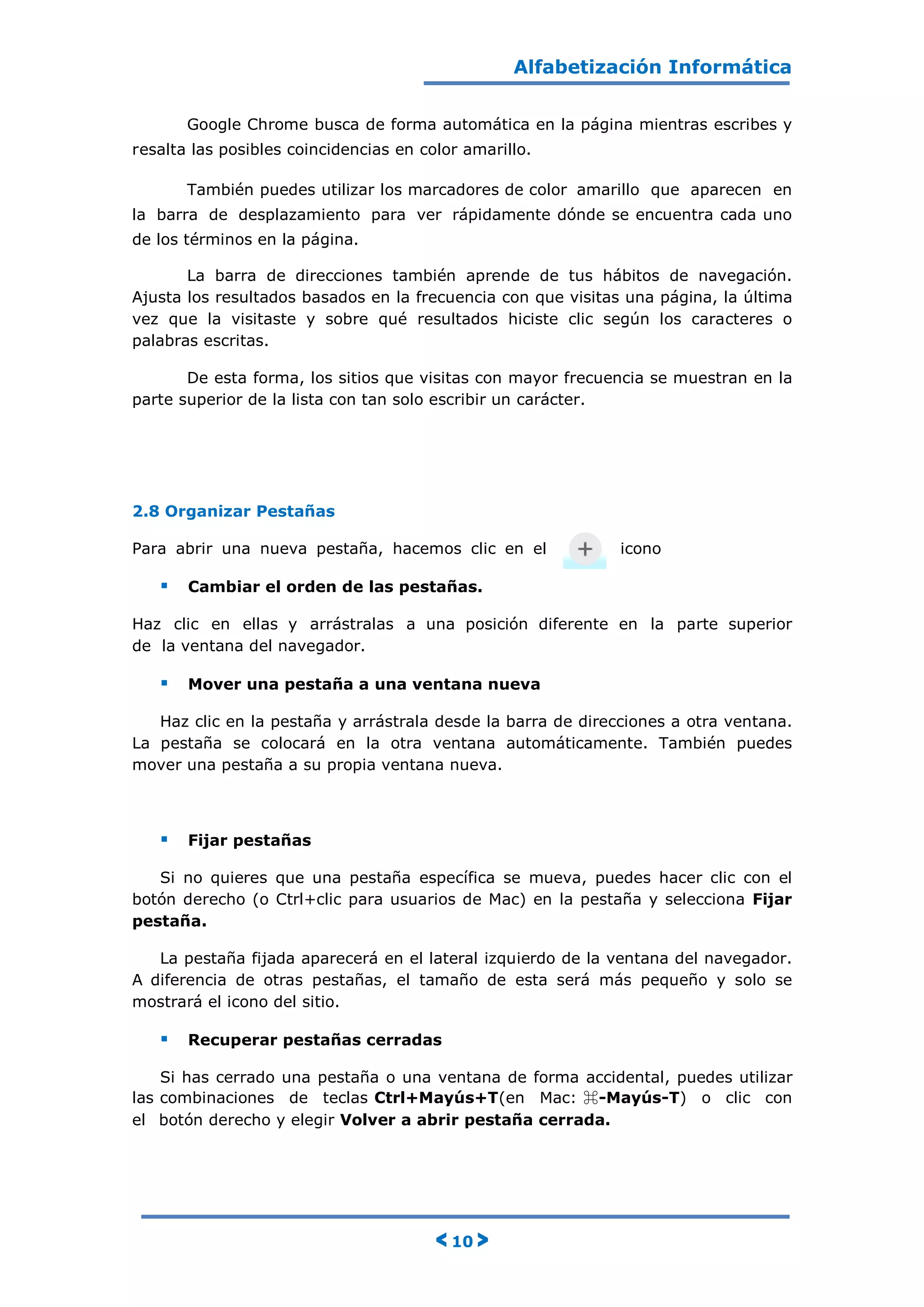 Alfabetización Informática
< 10 >
Google Chrome busca de forma automática en la página mientras escribes y
resalta las posibles coincidencias en color amarillo.
También puedes utilizar los marcadores de color amarillo que aparecen en
la barra de desplazamiento para ver rápidamente dónde se encuentra cada uno
de los términos en la página.
La barra de direcciones también aprende de tus hábitos de navegación.
Ajusta los resultados basados en la frecuencia con que visitas una página, la última
vez que la visitaste y sobre qué resultados hiciste clic según los caracteres o
palabras escritas.
De esta forma, los sitios que visitas con mayor frecuencia se muestran en la
parte superior de la lista con tan solo escribir un carácter.
2.8 Organizar Pestañas
Para abrir una nueva pestaña, hacemos clic en el icono
 Cambiar el orden de las pestañas.
Haz clic en ellas y arrástralas a una posición diferente en la parte superior
de la ventana del navegador.
 Mover una pestaña a una ventana nueva
Haz clic en la pestaña y arrástrala desde la barra de direcciones a otra ventana.
La pestaña se colocará en la otra ventana automáticamente. También puedes
mover una pestaña a su propia ventana nueva.
 Fijar pestañas
Si no quieres que una pestaña específica se mueva, puedes hacer clic con el
botón derecho (o Ctrl+clic para usuarios de Mac) en la pestaña y selecciona Fijar
pestaña.
La pestaña fijada aparecerá en el lateral izquierdo de la ventana del navegador.
A diferencia de otras pestañas, el tamaño de esta será más pequeño y solo se
mostrará el icono del sitio.
 Recuperar pestañas cerradas
Si has cerrado una pestaña o una ventana de forma accidental, puedes utilizar
las combinaciones de teclas Ctrl+Mayús+T(en Mac: ⌘-Mayús-T) o clic con
el botón derecho y elegir Volver a abrir pestaña cerrada.
 