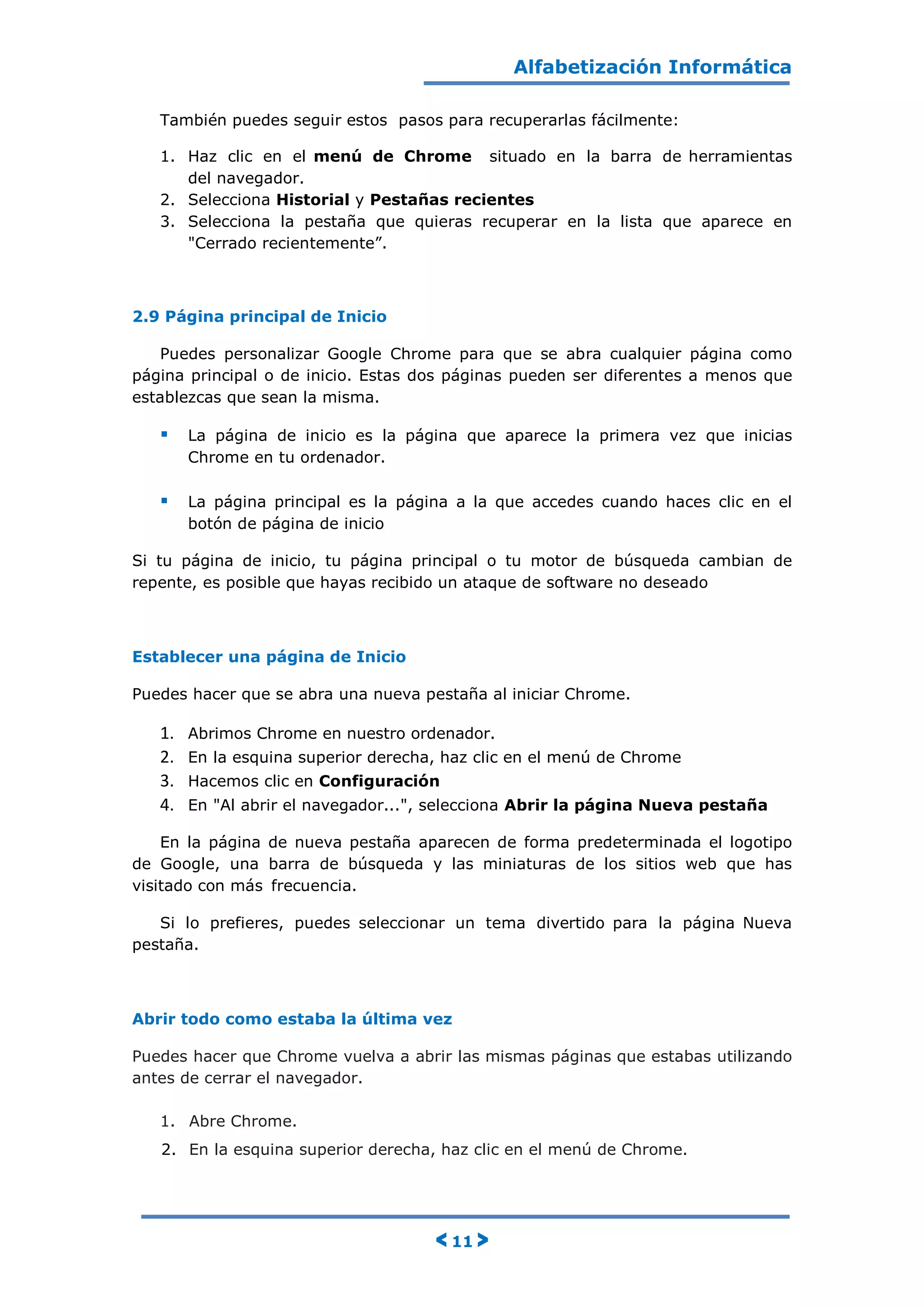 Alfabetización Informática
< 11 >
También puedes seguir estos pasos para recuperarlas fácilmente:
1. Haz clic en el menú de Chrome situado en la barra de herramientas
del navegador.
2. Selecciona Historial y Pestañas recientes
3. Selecciona la pestaña que quieras recuperar en la lista que aparece en
"Cerrado recientemente”.
2.9 Página principal de Inicio
Puedes personalizar Google Chrome para que se abra cualquier página como
página principal o de inicio. Estas dos páginas pueden ser diferentes a menos que
establezcas que sean la misma.
 La página de inicio es la página que aparece la primera vez que inicias
Chrome en tu ordenador.
 La página principal es la página a la que accedes cuando haces clic en el
botón de página de inicio
Si tu página de inicio, tu página principal o tu motor de búsqueda cambian de
repente, es posible que hayas recibido un ataque de software no deseado
Establecer una página de Inicio
Puedes hacer que se abra una nueva pestaña al iniciar Chrome.
1. Abrimos Chrome en nuestro ordenador.
2. En la esquina superior derecha, haz clic en el menú de Chrome
3. Hacemos clic en Configuración
4. En "Al abrir el navegador...", selecciona Abrir la página Nueva pestaña
En la página de nueva pestaña aparecen de forma predeterminada el logotipo
de Google, una barra de búsqueda y las miniaturas de los sitios web que has
visitado con más frecuencia.
Si lo prefieres, puedes seleccionar un tema divertido para la página Nueva
pestaña.
Abrir todo como estaba la última vez
Puedes hacer que Chrome vuelva a abrir las mismas páginas que estabas utilizando
antes de cerrar el navegador.
1. Abre Chrome.
2. En la esquina superior derecha, haz clic en el menú de Chrome.
 