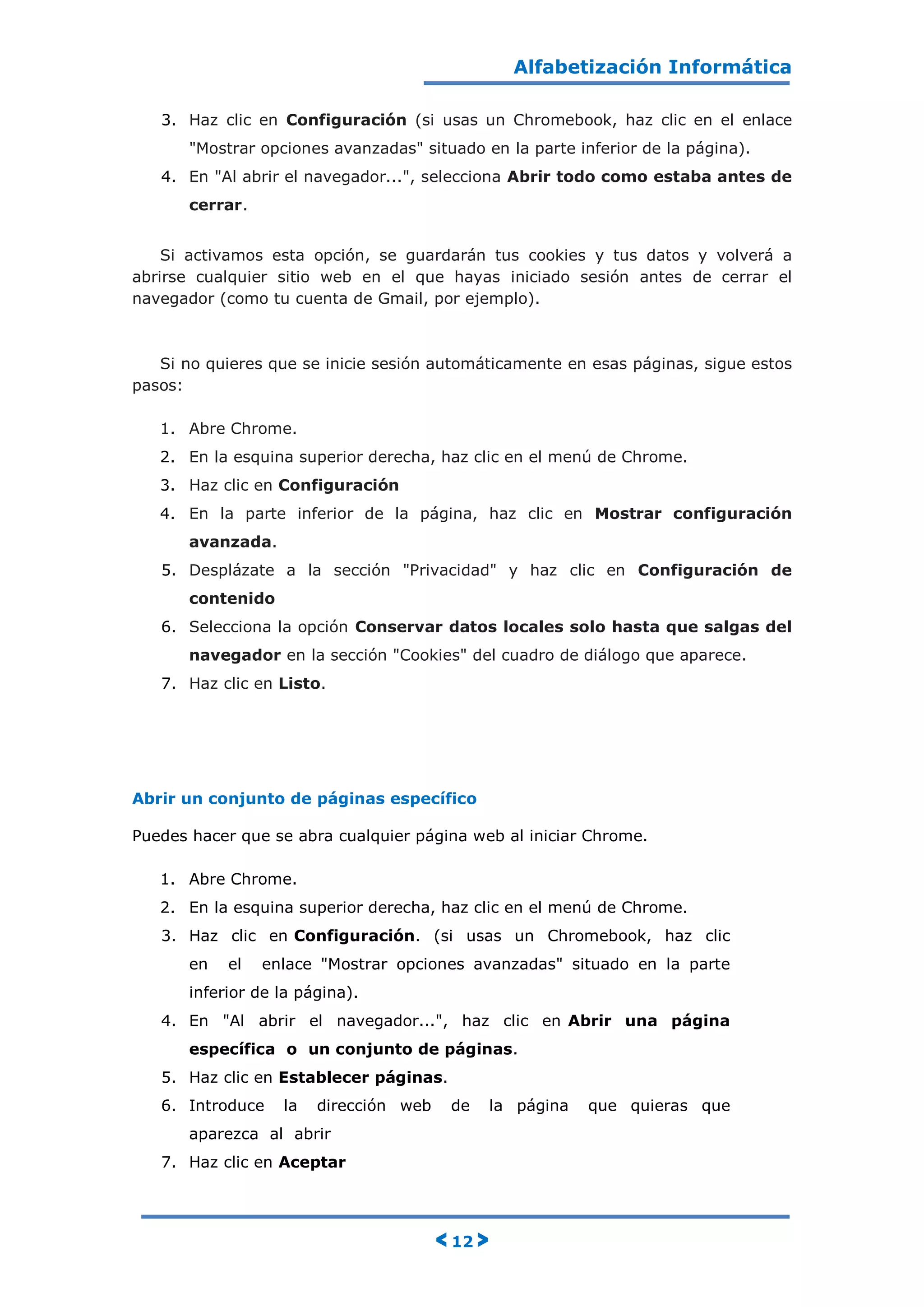 Alfabetización Informática
< 12 >
3. Haz clic en Configuración (si usas un Chromebook, haz clic en el enlace
"Mostrar opciones avanzadas" situado en la parte inferior de la página).
4. En "Al abrir el navegador...", selecciona Abrir todo como estaba antes de
cerrar.
Si activamos esta opción, se guardarán tus cookies y tus datos y volverá a
abrirse cualquier sitio web en el que hayas iniciado sesión antes de cerrar el
navegador (como tu cuenta de Gmail, por ejemplo).
Si no quieres que se inicie sesión automáticamente en esas páginas, sigue estos
pasos:
1. Abre Chrome.
2. En la esquina superior derecha, haz clic en el menú de Chrome.
3. Haz clic en Configuración
4. En la parte inferior de la página, haz clic en Mostrar configuración
avanzada.
5. Desplázate a la sección "Privacidad" y haz clic en Configuración de
contenido
6. Selecciona la opción Conservar datos locales solo hasta que salgas del
navegador en la sección "Cookies" del cuadro de diálogo que aparece.
7. Haz clic en Listo.
Abrir un conjunto de páginas específico
Puedes hacer que se abra cualquier página web al iniciar Chrome.
1. Abre Chrome.
2. En la esquina superior derecha, haz clic en el menú de Chrome.
3. Haz clic en Configuración. (si usas un Chromebook, haz clic
en el enlace "Mostrar opciones avanzadas" situado en la parte
inferior de la página).
4. En "Al abrir el navegador...", haz clic en Abrir una página
específica o un conjunto de páginas.
5. Haz clic en Establecer páginas.
6. Introduce la dirección web de la página que quieras que
aparezca al abrir
7. Haz clic en Aceptar
 