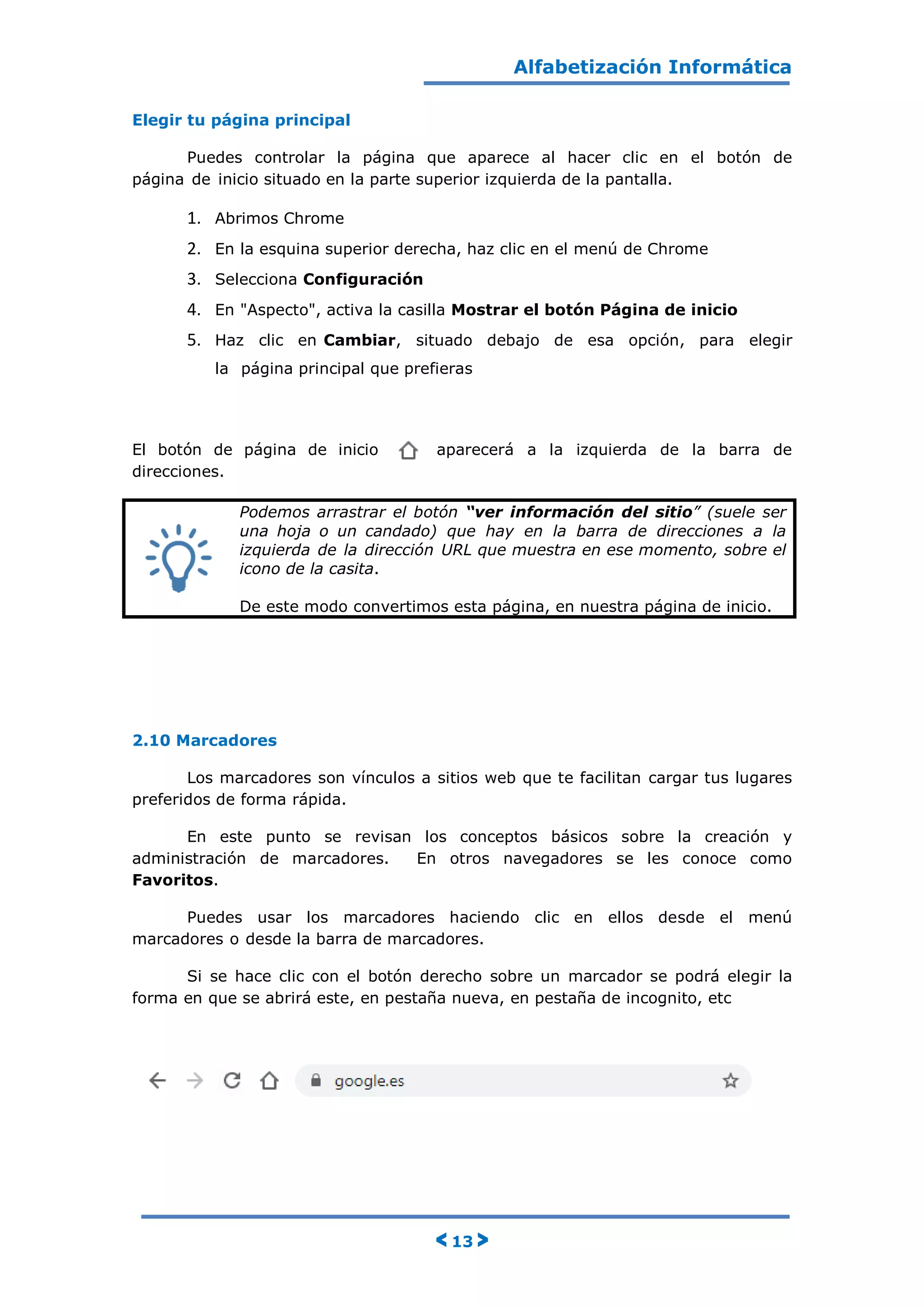 Alfabetización Informática
< 13 >
Elegir tu página principal
Puedes controlar la página que aparece al hacer clic en el botón de
página de inicio situado en la parte superior izquierda de la pantalla.
1. Abrimos Chrome
2. En la esquina superior derecha, haz clic en el menú de Chrome
3. Selecciona Configuración
4. En "Aspecto", activa la casilla Mostrar el botón Página de inicio
5. Haz clic en Cambiar, situado debajo de esa opción, para elegir
la página principal que prefieras
El botón de página de inicio aparecerá a la izquierda de la barra de
direcciones.
Podemos arrastrar el botón “ver información del sitio” (suele ser
una hoja o un candado) que hay en la barra de direcciones a la
izquierda de la dirección URL que muestra en ese momento, sobre el
icono de la casita.
De este modo convertimos esta página, en nuestra página de inicio.
2.10 Marcadores
Los marcadores son vínculos a sitios web que te facilitan cargar tus lugares
preferidos de forma rápida.
En este punto se revisan los conceptos básicos sobre la creación y
administración de marcadores. En otros navegadores se les conoce como
Favoritos.
Puedes usar los marcadores haciendo clic en ellos desde el menú
marcadores o desde la barra de marcadores.
Si se hace clic con el botón derecho sobre un marcador se podrá elegir la
forma en que se abrirá este, en pestaña nueva, en pestaña de incognito, etc
 