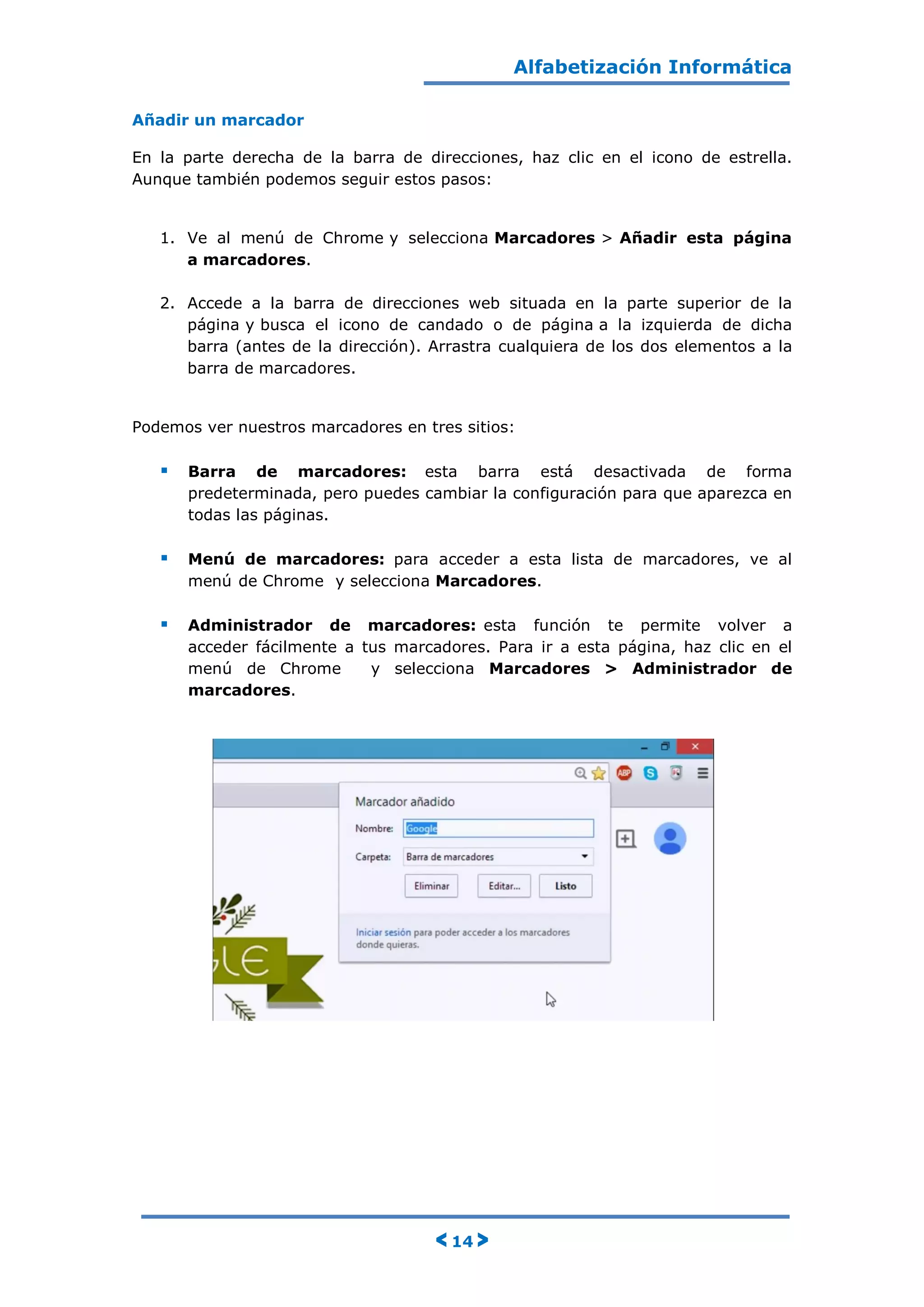 Alfabetización Informática
< 14 >
Añadir un marcador
En la parte derecha de la barra de direcciones, haz clic en el icono de estrella.
Aunque también podemos seguir estos pasos:
1. Ve al menú de Chrome y selecciona Marcadores > Añadir esta página
a marcadores.
2. Accede a la barra de direcciones web situada en la parte superior de la
página y busca el icono de candado o de página a la izquierda de dicha
barra (antes de la dirección). Arrastra cualquiera de los dos elementos a la
barra de marcadores.
Podemos ver nuestros marcadores en tres sitios:
 Barra de marcadores: esta barra está desactivada de forma
predeterminada, pero puedes cambiar la configuración para que aparezca en
todas las páginas.
 Menú de marcadores: para acceder a esta lista de marcadores, ve al
menú de Chrome y selecciona Marcadores.
 Administrador de marcadores: esta función te permite volver a
acceder fácilmente a tus marcadores. Para ir a esta página, haz clic en el
menú de Chrome y selecciona Marcadores > Administrador de
marcadores.
 