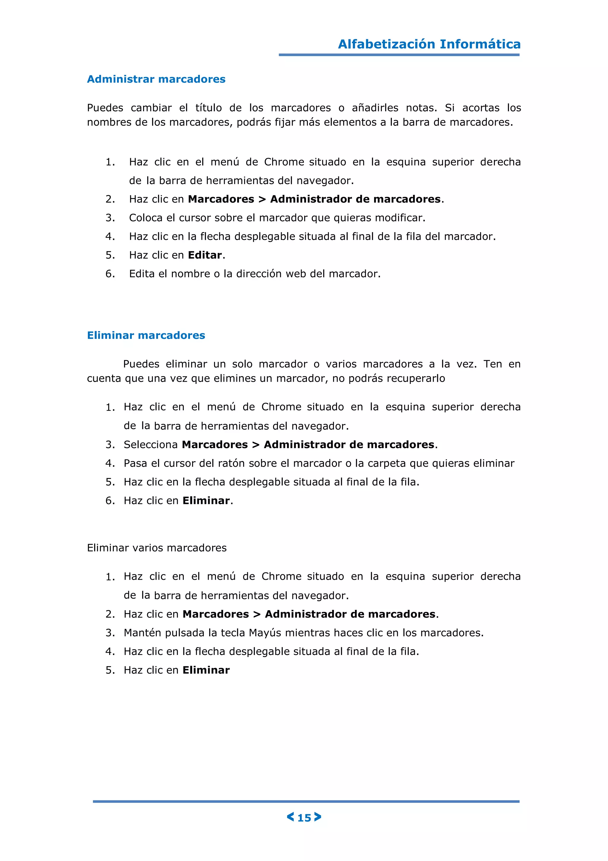 Alfabetización Informática
< 15 >
Administrar marcadores
Puedes cambiar el título de los marcadores o añadirles notas. Si acortas los
nombres de los marcadores, podrás fijar más elementos a la barra de marcadores.
1. Haz clic en el menú de Chrome situado en la esquina superior derecha
de la barra de herramientas del navegador.
2. Haz clic en Marcadores > Administrador de marcadores.
3. Coloca el cursor sobre el marcador que quieras modificar.
4. Haz clic en la flecha desplegable situada al final de la fila del marcador.
5. Haz clic en Editar.
6. Edita el nombre o la dirección web del marcador.
Eliminar marcadores
Puedes eliminar un solo marcador o varios marcadores a la vez. Ten en
cuenta que una vez que elimines un marcador, no podrás recuperarlo
1. Haz clic en el menú de Chrome situado en la esquina superior derecha
de la barra de herramientas del navegador.
3. Selecciona Marcadores > Administrador de marcadores.
4. Pasa el cursor del ratón sobre el marcador o la carpeta que quieras eliminar
5. Haz clic en la flecha desplegable situada al final de la fila.
6. Haz clic en Eliminar.
Eliminar varios marcadores
1. Haz clic en el menú de Chrome situado en la esquina superior derecha
de la barra de herramientas del navegador.
2. Haz clic en Marcadores > Administrador de marcadores.
3. Mantén pulsada la tecla Mayús mientras haces clic en los marcadores.
4. Haz clic en la flecha desplegable situada al final de la fila.
5. Haz clic en Eliminar
 