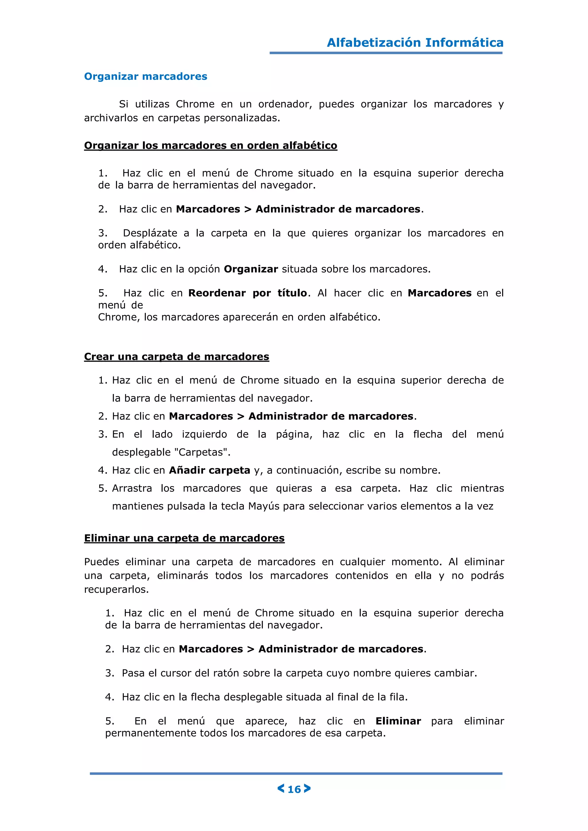 Alfabetización Informática
< 16 >
Organizar marcadores
Si utilizas Chrome en un ordenador, puedes organizar los marcadores y
archivarlos en carpetas personalizadas.
Organizar los marcadores en orden alfabético
1. Haz clic en el menú de Chrome situado en la esquina superior derecha
de la barra de herramientas del navegador.
2. Haz clic en Marcadores > Administrador de marcadores.
3. Desplázate a la carpeta en la que quieres organizar los marcadores en
orden alfabético.
4. Haz clic en la opción Organizar situada sobre los marcadores.
5. Haz clic en Reordenar por título. Al hacer clic en Marcadores en el
menú de
Chrome, los marcadores aparecerán en orden alfabético.
Crear una carpeta de marcadores
1. Haz clic en el menú de Chrome situado en la esquina superior derecha de
la barra de herramientas del navegador.
2. Haz clic en Marcadores > Administrador de marcadores.
3. En el lado izquierdo de la página, haz clic en la flecha del menú
desplegable "Carpetas".
4. Haz clic en Añadir carpeta y, a continuación, escribe su nombre.
5. Arrastra los marcadores que quieras a esa carpeta. Haz clic mientras
mantienes pulsada la tecla Mayús para seleccionar varios elementos a la vez
Eliminar una carpeta de marcadores
Puedes eliminar una carpeta de marcadores en cualquier momento. Al eliminar
una carpeta, eliminarás todos los marcadores contenidos en ella y no podrás
recuperarlos.
1. Haz clic en el menú de Chrome situado en la esquina superior derecha
de la barra de herramientas del navegador.
2. Haz clic en Marcadores > Administrador de marcadores.
3. Pasa el cursor del ratón sobre la carpeta cuyo nombre quieres cambiar.
4. Haz clic en la flecha desplegable situada al final de la fila.
5. En el menú que aparece, haz clic en Eliminar para eliminar
permanentemente todos los marcadores de esa carpeta.
 