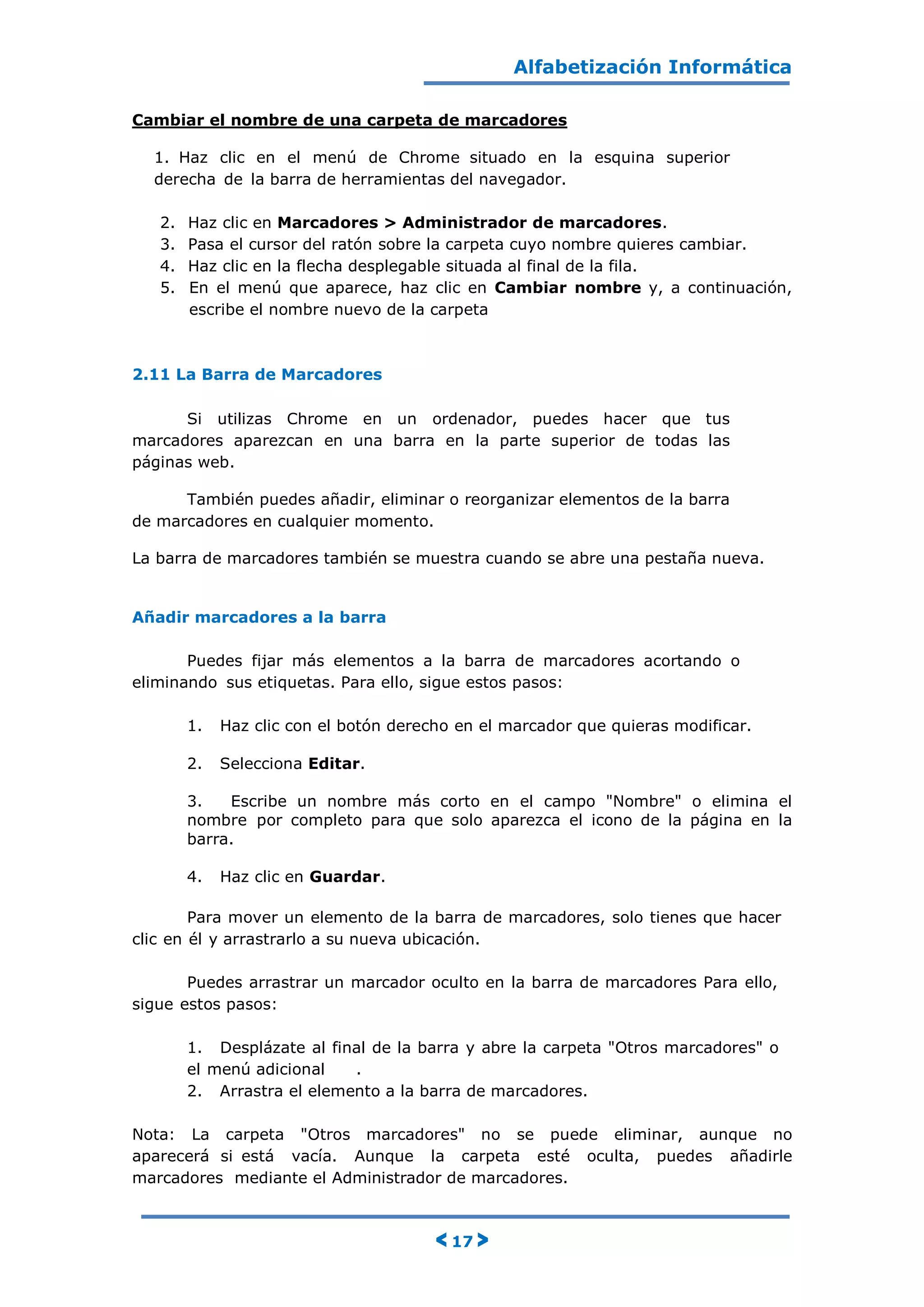 Alfabetización Informática
< 17 >
Cambiar el nombre de una carpeta de marcadores
1. Haz clic en el menú de Chrome situado en la esquina superior
derecha de la barra de herramientas del navegador.
2. Haz clic en Marcadores > Administrador de marcadores.
3. Pasa el cursor del ratón sobre la carpeta cuyo nombre quieres cambiar.
4. Haz clic en la flecha desplegable situada al final de la fila.
5. En el menú que aparece, haz clic en Cambiar nombre y, a continuación,
escribe el nombre nuevo de la carpeta
2.11 La Barra de Marcadores
Si utilizas Chrome en un ordenador, puedes hacer que tus
marcadores aparezcan en una barra en la parte superior de todas las
páginas web.
También puedes añadir, eliminar o reorganizar elementos de la barra
de marcadores en cualquier momento.
La barra de marcadores también se muestra cuando se abre una pestaña nueva.
Añadir marcadores a la barra
Puedes fijar más elementos a la barra de marcadores acortando o
eliminando sus etiquetas. Para ello, sigue estos pasos:
1. Haz clic con el botón derecho en el marcador que quieras modificar.
2. Selecciona Editar.
3. Escribe un nombre más corto en el campo "Nombre" o elimina el
nombre por completo para que solo aparezca el icono de la página en la
barra.
4. Haz clic en Guardar.
Para mover un elemento de la barra de marcadores, solo tienes que hacer
clic en él y arrastrarlo a su nueva ubicación.
Puedes arrastrar un marcador oculto en la barra de marcadores Para ello,
sigue estos pasos:
1. Desplázate al final de la barra y abre la carpeta "Otros marcadores" o
el menú adicional .
2. Arrastra el elemento a la barra de marcadores.
Nota: La carpeta "Otros marcadores" no se puede eliminar, aunque no
aparecerá si está vacía. Aunque la carpeta esté oculta, puedes añadirle
marcadores mediante el Administrador de marcadores.
 
