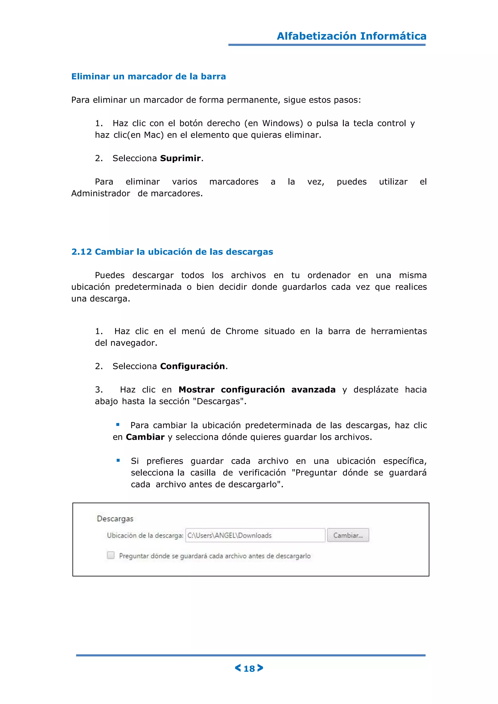 Alfabetización Informática
< 18 >
Eliminar un marcador de la barra
Para eliminar un marcador de forma permanente, sigue estos pasos:
1. Haz clic con el botón derecho (en Windows) o pulsa la tecla control y
haz clic(en Mac) en el elemento que quieras eliminar.
2. Selecciona Suprimir.
Para eliminar varios marcadores a la vez, puedes utilizar el
Administrador de marcadores.
2.12 Cambiar la ubicación de las descargas
Puedes descargar todos los archivos en tu ordenador en una misma
ubicación predeterminada o bien decidir donde guardarlos cada vez que realices
una descarga.
1. Haz clic en el menú de Chrome situado en la barra de herramientas
del navegador.
2. Selecciona Configuración.
3. Haz clic en Mostrar configuración avanzada y desplázate hacia
abajo hasta la sección "Descargas".
 Para cambiar la ubicación predeterminada de las descargas, haz clic
en Cambiar y selecciona dónde quieres guardar los archivos.
 Si prefieres guardar cada archivo en una ubicación específica,
selecciona la casilla de verificación "Preguntar dónde se guardará
cada archivo antes de descargarlo".
 