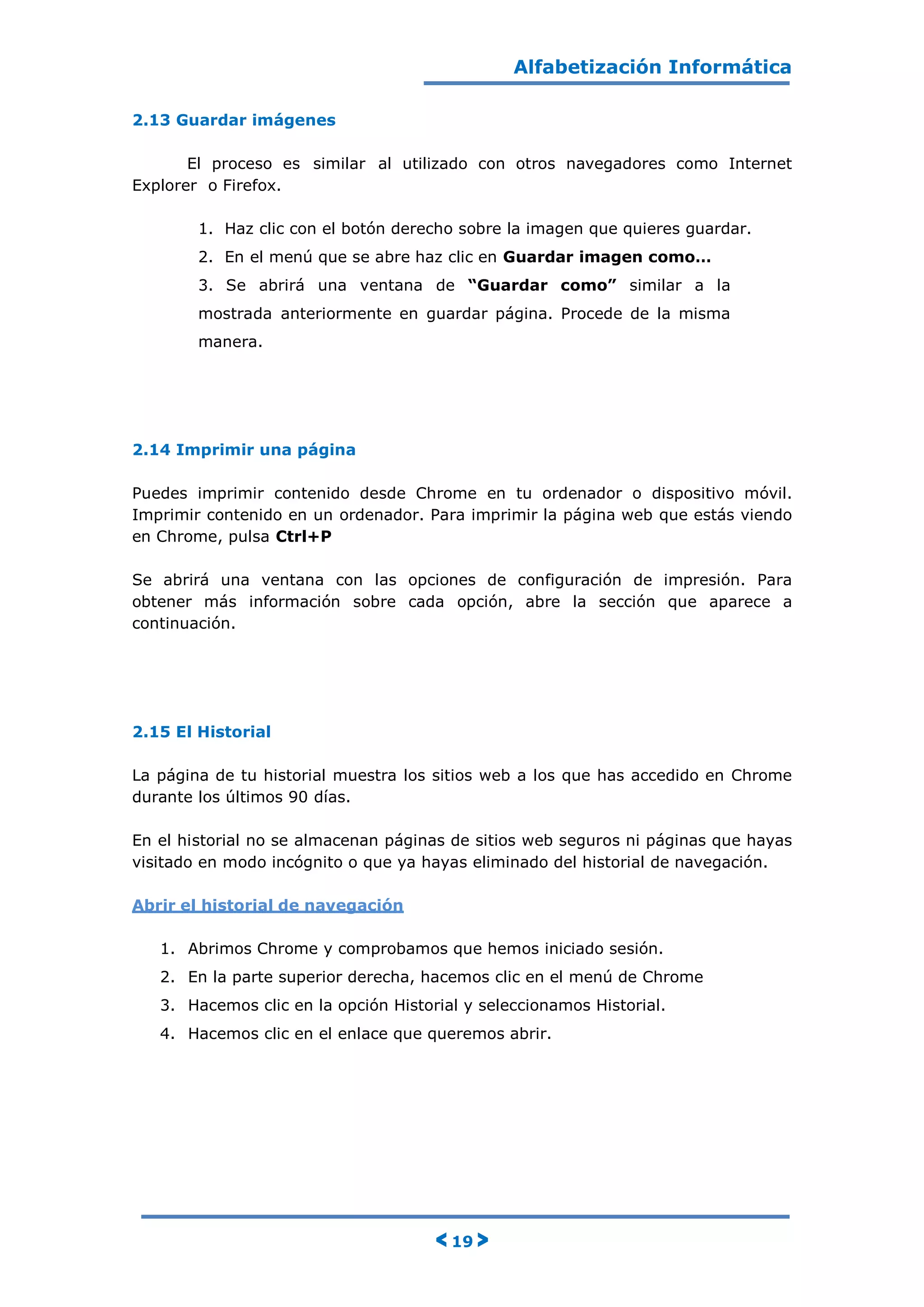 Alfabetización Informática
< 19 >
2.13 Guardar imágenes
El proceso es similar al utilizado con otros navegadores como Internet
Explorer o Firefox.
1. Haz clic con el botón derecho sobre la imagen que quieres guardar.
2. En el menú que se abre haz clic en Guardar imagen como…
3. Se abrirá una ventana de “Guardar como” similar a la
mostrada anteriormente en guardar página. Procede de la misma
manera.
2.14 Imprimir una página
Puedes imprimir contenido desde Chrome en tu ordenador o dispositivo móvil.
Imprimir contenido en un ordenador. Para imprimir la página web que estás viendo
en Chrome, pulsa Ctrl+P
Se abrirá una ventana con las opciones de configuración de impresión. Para
obtener más información sobre cada opción, abre la sección que aparece a
continuación.
2.15 El Historial
La página de tu historial muestra los sitios web a los que has accedido en Chrome
durante los últimos 90 días.
En el historial no se almacenan páginas de sitios web seguros ni páginas que hayas
visitado en modo incógnito o que ya hayas eliminado del historial de navegación.
Abrir el historial de navegación
1. Abrimos Chrome y comprobamos que hemos iniciado sesión.
2. En la parte superior derecha, hacemos clic en el menú de Chrome
3. Hacemos clic en la opción Historial y seleccionamos Historial.
4. Hacemos clic en el enlace que queremos abrir.
 