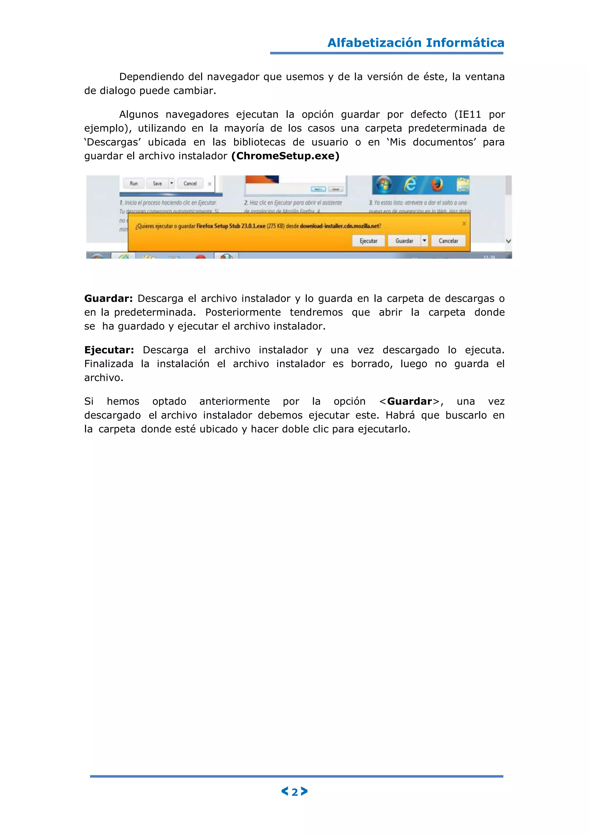 Alfabetización Informática
< 2 >
Dependiendo del navegador que usemos y de la versión de éste, la ventana
de dialogo puede cambiar.
Algunos navegadores ejecutan la opción guardar por defecto (IE11 por
ejemplo), utilizando en la mayoría de los casos una carpeta predeterminada de
„Descargas‟ ubicada en las bibliotecas de usuario o en „Mis documentos‟ para
guardar el archivo instalador (ChromeSetup.exe)
Guardar: Descarga el archivo instalador y lo guarda en la carpeta de descargas o
en la predeterminada. Posteriormente tendremos que abrir la carpeta donde
se ha guardado y ejecutar el archivo instalador.
Ejecutar: Descarga el archivo instalador y una vez descargado lo ejecuta.
Finalizada la instalación el archivo instalador es borrado, luego no guarda el
archivo.
Si hemos optado anteriormente por la opción <Guardar>, una vez
descargado el archivo instalador debemos ejecutar este. Habrá que buscarlo en
la carpeta donde esté ubicado y hacer doble clic para ejecutarlo.
 