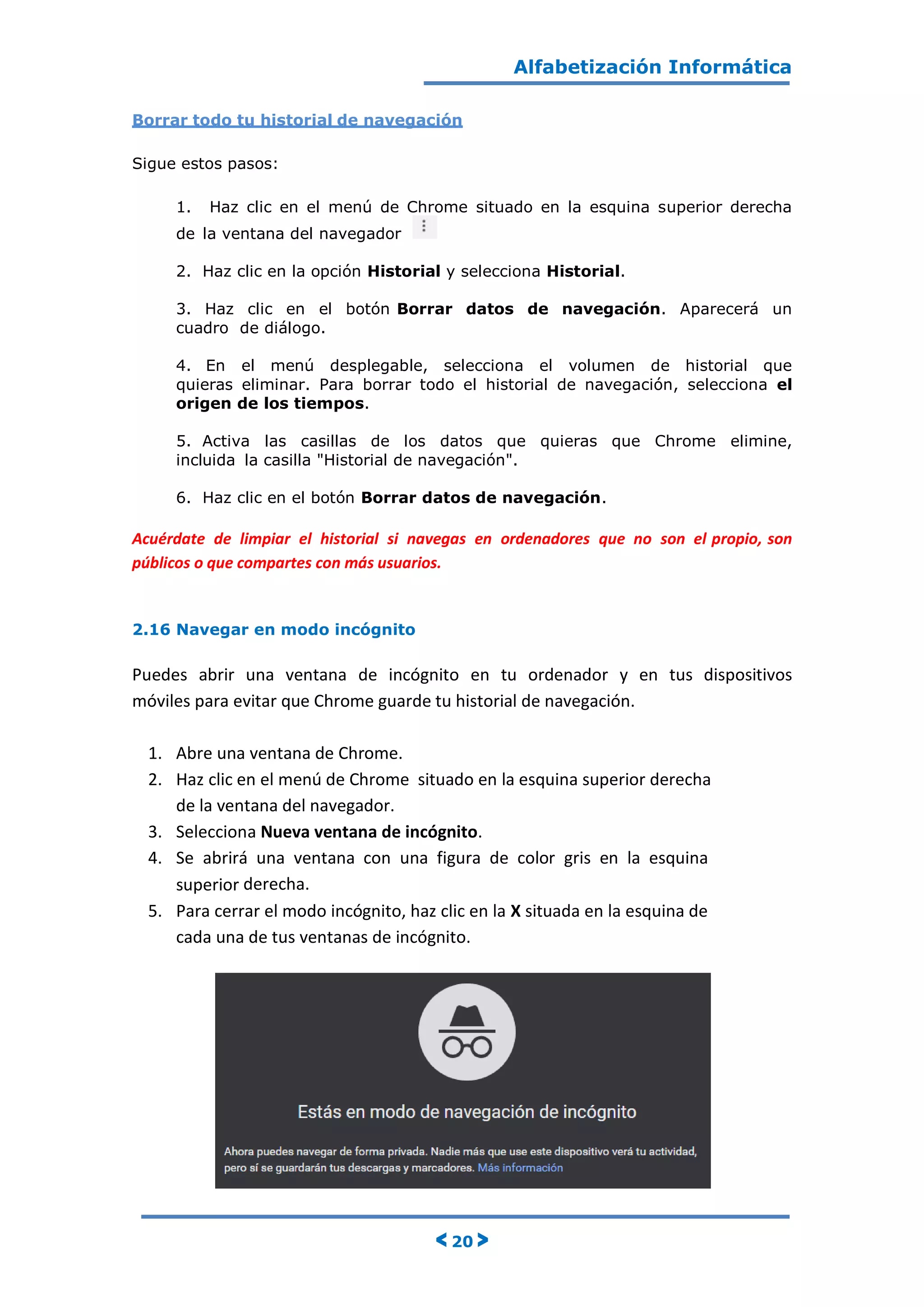 Alfabetización Informática
< 20 >
Borrar todo tu historial de navegación
Sigue estos pasos:
1. Haz clic en el menú de Chrome situado en la esquina superior derecha
de la ventana del navegador
2. Haz clic en la opción Historial y selecciona Historial.
3. Haz clic en el botón Borrar datos de navegación. Aparecerá un
cuadro de diálogo.
4. En el menú desplegable, selecciona el volumen de historial que
quieras eliminar. Para borrar todo el historial de navegación, selecciona el
origen de los tiempos.
5. Activa las casillas de los datos que quieras que Chrome elimine,
incluida la casilla "Historial de navegación".
6. Haz clic en el botón Borrar datos de navegación.
Acuérdate de limpiar el historial si navegas en ordenadores que no son el propio, son
públicos o que compartes con más usuarios.
2.16 Navegar en modo incógnito
Puedes abrir una ventana de incógnito en tu ordenador y en tus dispositivos
móviles para evitar que Chrome guarde tu historial de navegación.
1. Abre una ventana de Chrome.
2. Haz clic en el menú de Chrome situado en la esquina superior derecha
de la ventana del navegador.
3. Selecciona Nueva ventana de incógnito.
4. Se abrirá una ventana con una figura de color gris en la esquina
superior derecha.
5. Para cerrar el modo incógnito, haz clic en la X situada en la esquina de
cada una de tus ventanas de incógnito.
 