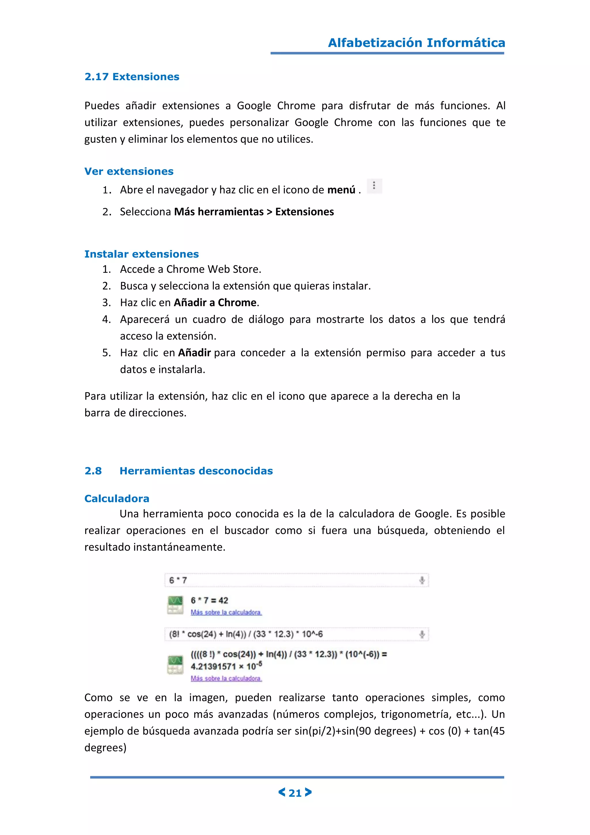 Alfabetización Informática
< 21 >
2.17 Extensiones
Puedes añadir extensiones a Google Chrome para disfrutar de más funciones. Al
utilizar extensiones, puedes personalizar Google Chrome con las funciones que te
gusten y eliminar los elementos que no utilices.
Ver extensiones
1. Abre el navegador y haz clic en el icono de menú .
2. Selecciona Más herramientas > Extensiones
Instalar extensiones
1. Accede a Chrome Web Store.
2. Busca y selecciona la extensión que quieras instalar.
3. Haz clic en Añadir a Chrome.
4. Aparecerá un cuadro de diálogo para mostrarte los datos a los que tendrá
acceso la extensión.
5. Haz clic en Añadir para conceder a la extensión permiso para acceder a tus
datos e instalarla.
Para utilizar la extensión, haz clic en el icono que aparece a la derecha en la
barra de direcciones.
2.8 Herramientas desconocidas
Calculadora
Una herramienta poco conocida es la de la calculadora de Google. Es posible
realizar operaciones en el buscador como si fuera una búsqueda, obteniendo el
resultado instantáneamente.
Como se ve en la imagen, pueden realizarse tanto operaciones simples, como
operaciones un poco más avanzadas (números complejos, trigonometría, etc...). Un
ejemplo de búsqueda avanzada podría ser sin(pi/2)+sin(90 degrees) + cos (0) + tan(45
degrees)
 