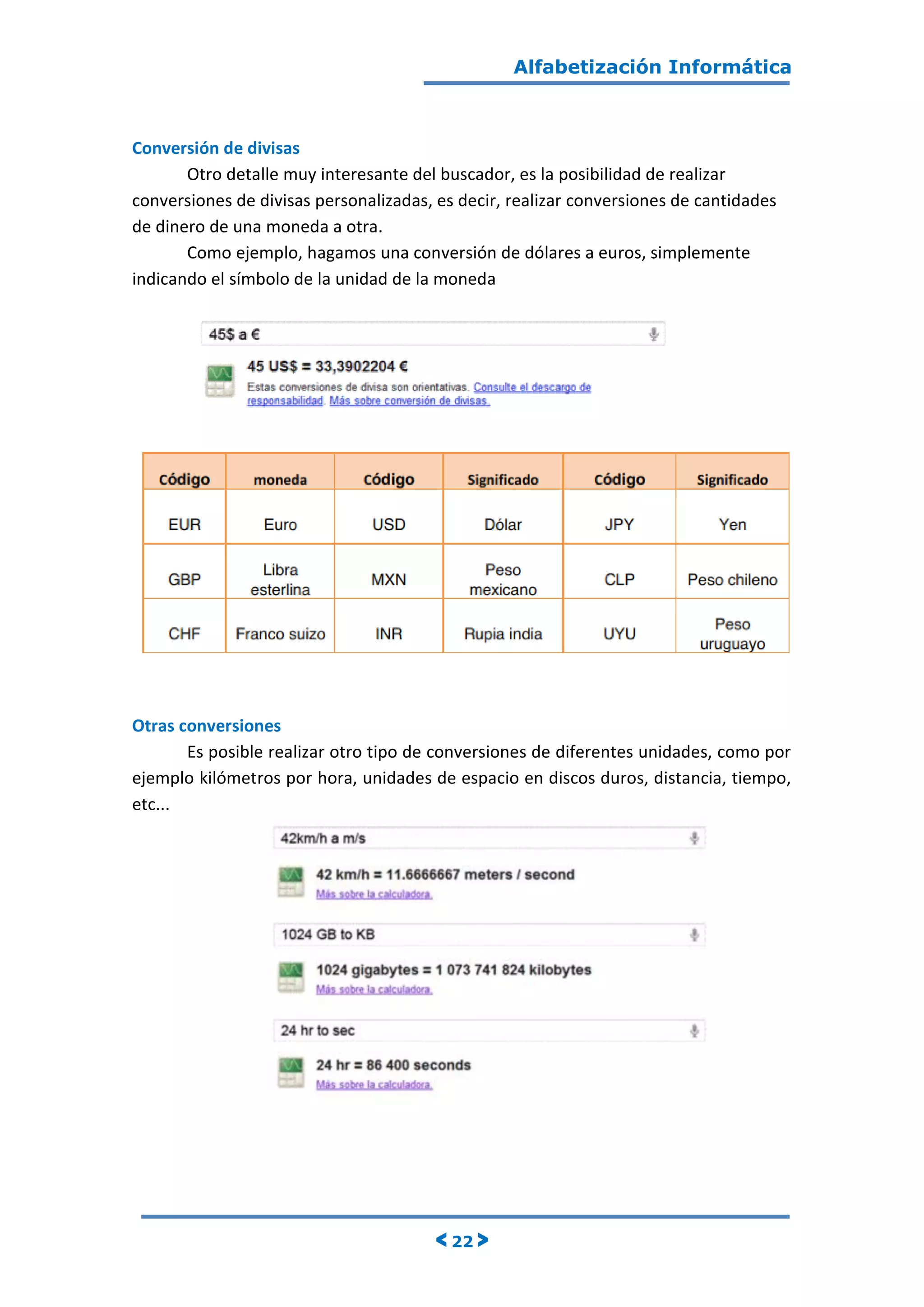 Alfabetización Informática
< 22 >
Conversión de divisas
Otro detalle muy interesante del buscador, es la posibilidad de realizar
conversiones de divisas personalizadas, es decir, realizar conversiones de cantidades
de dinero de una moneda a otra.
Como ejemplo, hagamos una conversión de dólares a euros, simplemente
indicando el símbolo de la unidad de la moneda
Otras conversiones
Es posible realizar otro tipo de conversiones de diferentes unidades, como por
ejemplo kilómetros por hora, unidades de espacio en discos duros, distancia, tiempo,
etc...
 