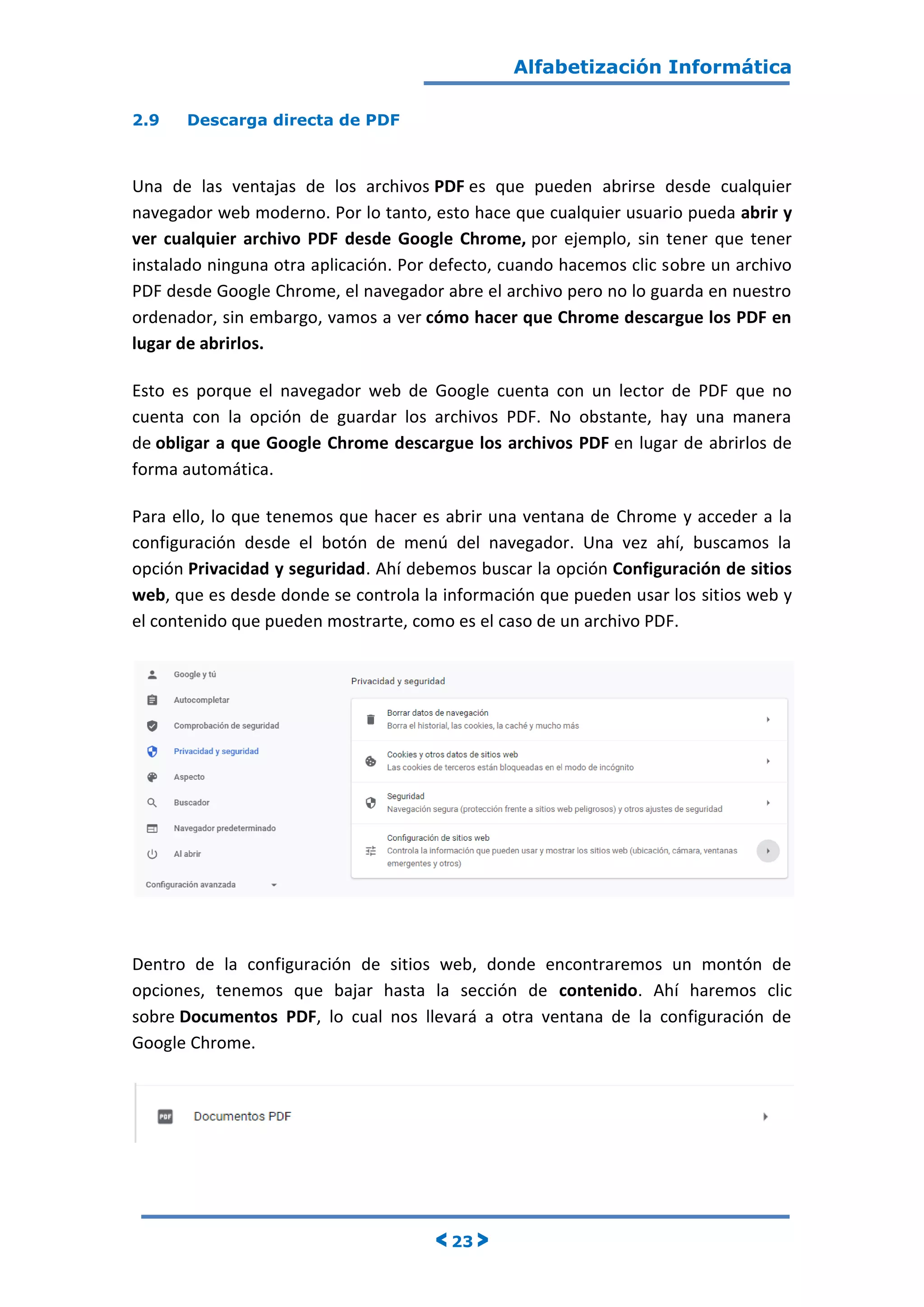 Alfabetización Informática
< 23 >
2.9 Descarga directa de PDF
Una de las ventajas de los archivos PDF es que pueden abrirse desde cualquier
navegador web moderno. Por lo tanto, esto hace que cualquier usuario pueda abrir y
ver cualquier archivo PDF desde Google Chrome, por ejemplo, sin tener que tener
instalado ninguna otra aplicación. Por defecto, cuando hacemos clic sobre un archivo
PDF desde Google Chrome, el navegador abre el archivo pero no lo guarda en nuestro
ordenador, sin embargo, vamos a ver cómo hacer que Chrome descargue los PDF en
lugar de abrirlos.
Esto es porque el navegador web de Google cuenta con un lector de PDF que no
cuenta con la opción de guardar los archivos PDF. No obstante, hay una manera
de obligar a que Google Chrome descargue los archivos PDF en lugar de abrirlos de
forma automática.
Para ello, lo que tenemos que hacer es abrir una ventana de Chrome y acceder a la
configuración desde el botón de menú del navegador. Una vez ahí, buscamos la
opción Privacidad y seguridad. Ahí debemos buscar la opción Configuración de sitios
web, que es desde donde se controla la información que pueden usar los sitios web y
el contenido que pueden mostrarte, como es el caso de un archivo PDF.
Dentro de la configuración de sitios web, donde encontraremos un montón de
opciones, tenemos que bajar hasta la sección de contenido. Ahí haremos clic
sobre Documentos PDF, lo cual nos llevará a otra ventana de la configuración de
Google Chrome.
 