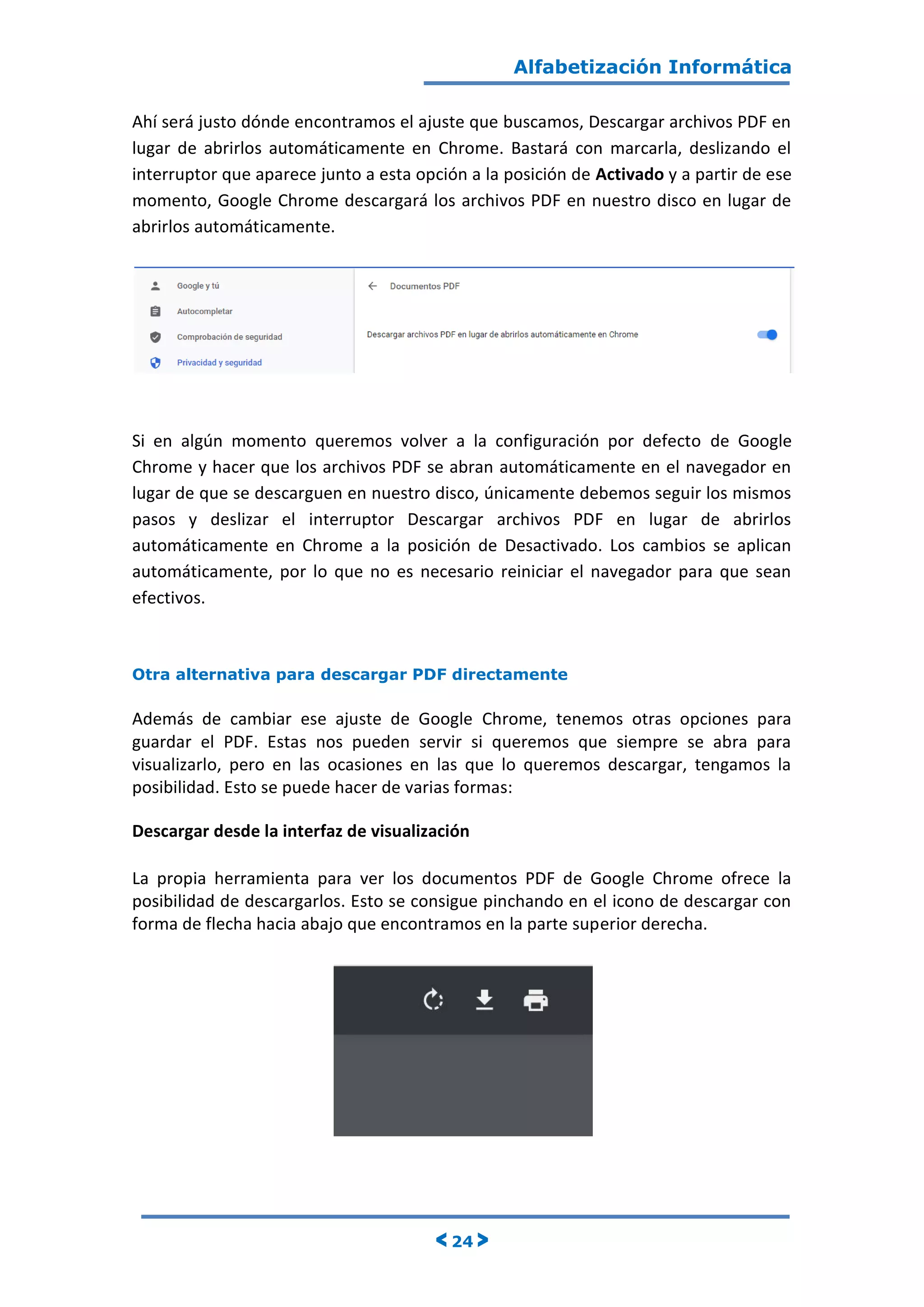 Alfabetización Informática
< 24 >
Ahí será justo dónde encontramos el ajuste que buscamos, Descargar archivos PDF en
lugar de abrirlos automáticamente en Chrome. Bastará con marcarla, deslizando el
interruptor que aparece junto a esta opción a la posición de Activado y a partir de ese
momento, Google Chrome descargará los archivos PDF en nuestro disco en lugar de
abrirlos automáticamente.
Si en algún momento queremos volver a la configuración por defecto de Google
Chrome y hacer que los archivos PDF se abran automáticamente en el navegador en
lugar de que se descarguen en nuestro disco, únicamente debemos seguir los mismos
pasos y deslizar el interruptor Descargar archivos PDF en lugar de abrirlos
automáticamente en Chrome a la posición de Desactivado. Los cambios se aplican
automáticamente, por lo que no es necesario reiniciar el navegador para que sean
efectivos.
Otra alternativa para descargar PDF directamente
Además de cambiar ese ajuste de Google Chrome, tenemos otras opciones para
guardar el PDF. Estas nos pueden servir si queremos que siempre se abra para
visualizarlo, pero en las ocasiones en las que lo queremos descargar, tengamos la
posibilidad. Esto se puede hacer de varias formas:
Descargar desde la interfaz de visualización
La propia herramienta para ver los documentos PDF de Google Chrome ofrece la
posibilidad de descargarlos. Esto se consigue pinchando en el icono de descargar con
forma de flecha hacia abajo que encontramos en la parte superior derecha.
 