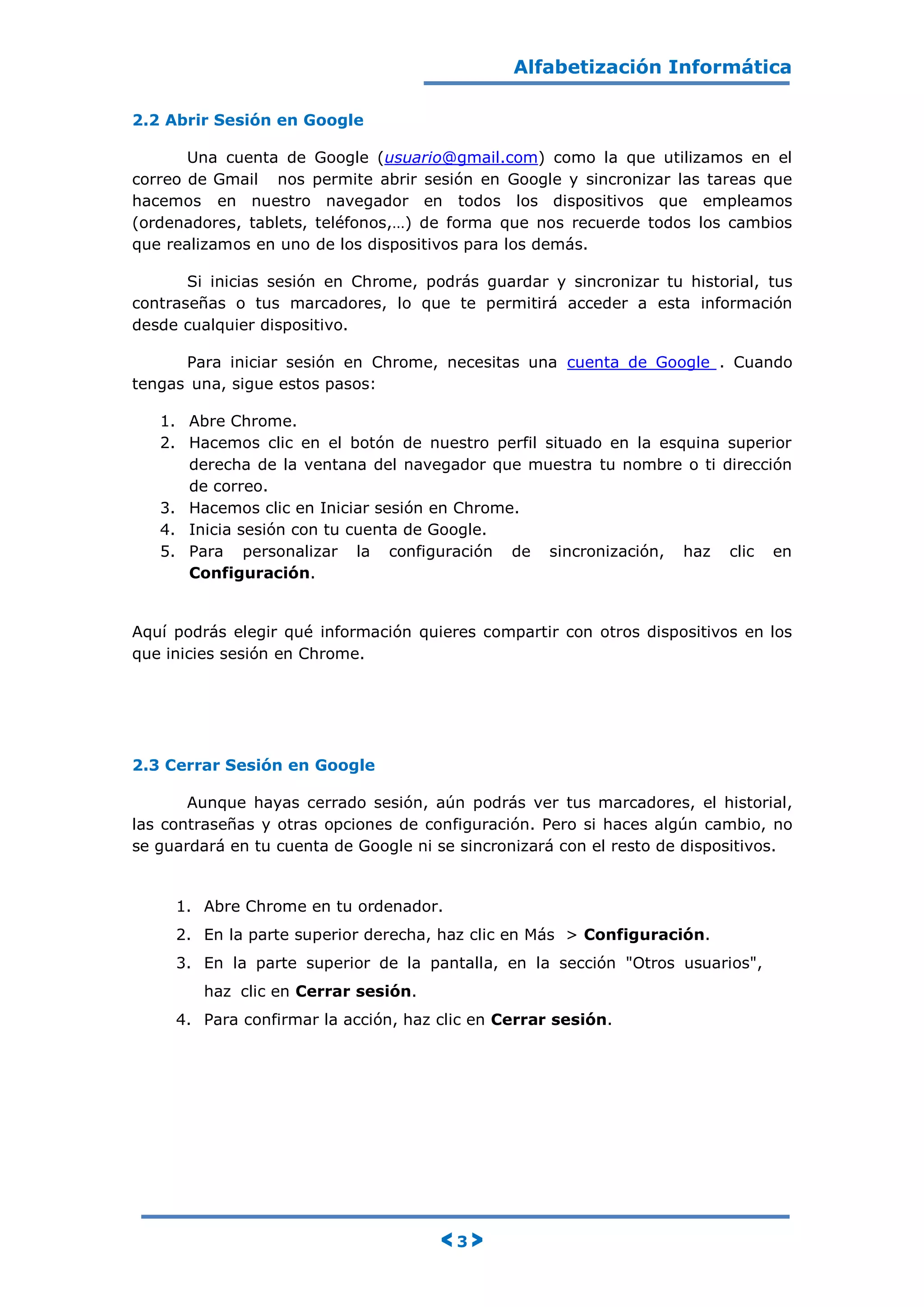 Alfabetización Informática
< 3 >
2.2 Abrir Sesión en Google
Una cuenta de Google (usuario@gmail.com) como la que utilizamos en el
correo de Gmail nos permite abrir sesión en Google y sincronizar las tareas que
hacemos en nuestro navegador en todos los dispositivos que empleamos
(ordenadores, tablets, teléfonos,…) de forma que nos recuerde todos los cambios
que realizamos en uno de los dispositivos para los demás.
Si inicias sesión en Chrome, podrás guardar y sincronizar tu historial, tus
contraseñas o tus marcadores, lo que te permitirá acceder a esta información
desde cualquier dispositivo.
Para iniciar sesión en Chrome, necesitas una cuenta de Google . Cuando
tengas una, sigue estos pasos:
1. Abre Chrome.
2. Hacemos clic en el botón de nuestro perfil situado en la esquina superior
derecha de la ventana del navegador que muestra tu nombre o ti dirección
de correo.
3. Hacemos clic en Iniciar sesión en Chrome.
4. Inicia sesión con tu cuenta de Google.
5. Para personalizar la configuración de sincronización, haz clic en
Configuración.
Aquí podrás elegir qué información quieres compartir con otros dispositivos en los
que inicies sesión en Chrome.
2.3 Cerrar Sesión en Google
Aunque hayas cerrado sesión, aún podrás ver tus marcadores, el historial,
las contraseñas y otras opciones de configuración. Pero si haces algún cambio, no
se guardará en tu cuenta de Google ni se sincronizará con el resto de dispositivos.
1. Abre Chrome en tu ordenador.
2. En la parte superior derecha, haz clic en Más > Configuración.
3. En la parte superior de la pantalla, en la sección "Otros usuarios",
haz clic en Cerrar sesión.
4. Para confirmar la acción, haz clic en Cerrar sesión.
 
