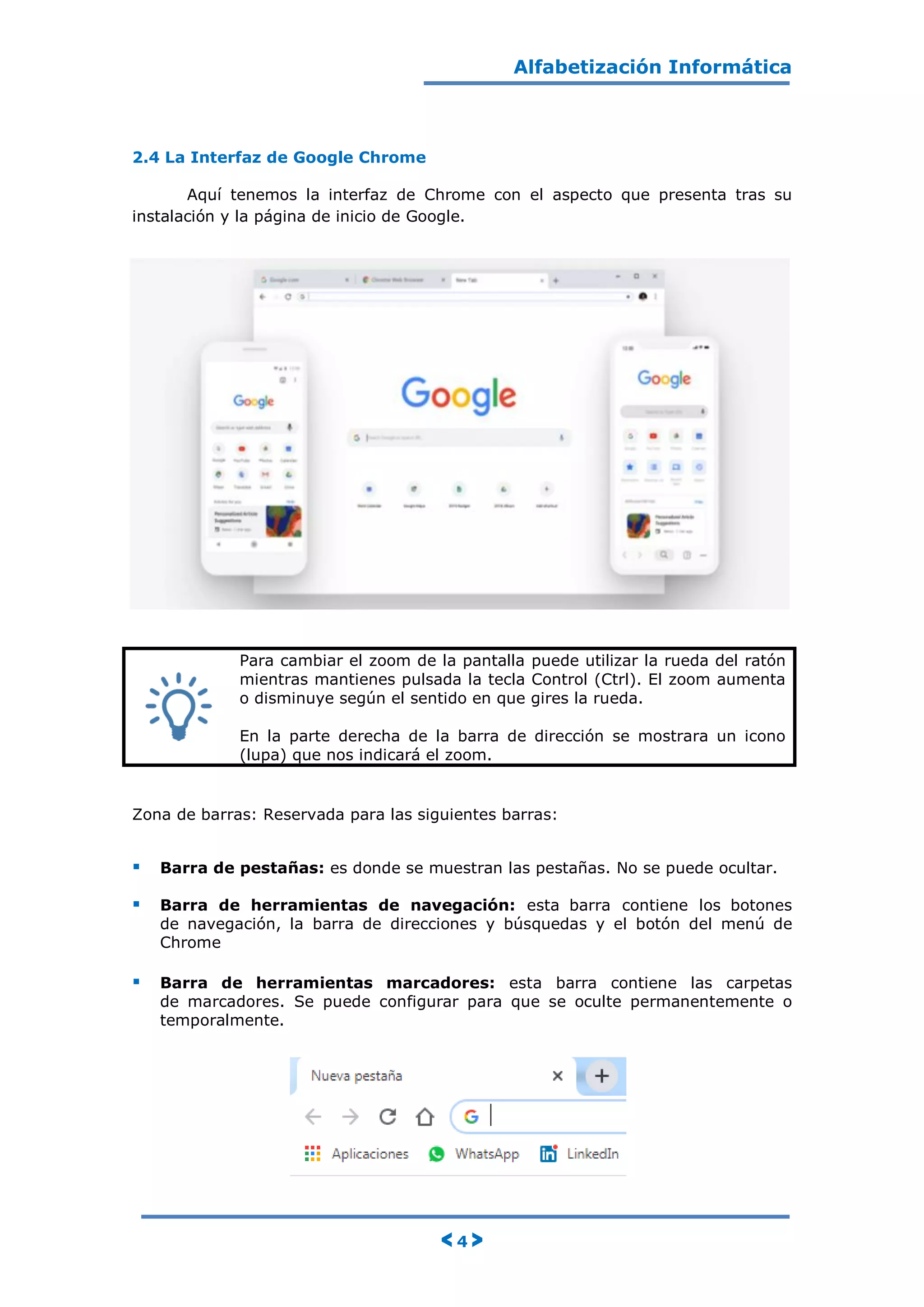 Alfabetización Informática
< 4 >
2.4 La Interfaz de Google Chrome
Aquí tenemos la interfaz de Chrome con el aspecto que presenta tras su
instalación y la página de inicio de Google.
Para cambiar el zoom de la pantalla puede utilizar la rueda del ratón
mientras mantienes pulsada la tecla Control (Ctrl). El zoom aumenta
o disminuye según el sentido en que gires la rueda.
En la parte derecha de la barra de dirección se mostrara un icono
(lupa) que nos indicará el zoom.
Zona de barras: Reservada para las siguientes barras:
 Barra de pestañas: es donde se muestran las pestañas. No se puede ocultar.
 Barra de herramientas de navegación: esta barra contiene los botones
de navegación, la barra de direcciones y búsquedas y el botón del menú de
Chrome
 Barra de herramientas marcadores: esta barra contiene las carpetas
de marcadores. Se puede configurar para que se oculte permanentemente o
temporalmente.
 