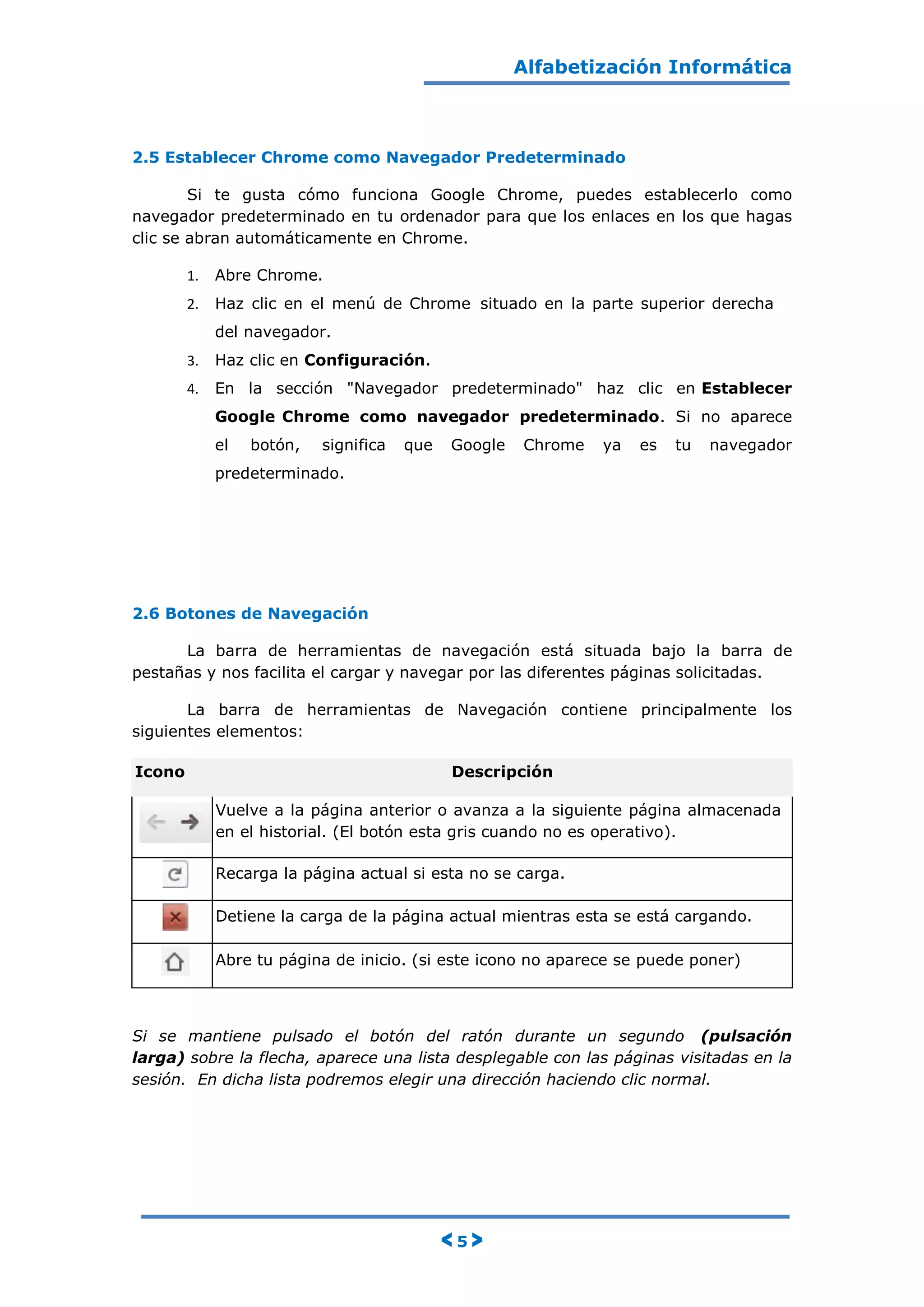 Alfabetización Informática
< 5 >
2.5 Establecer Chrome como Navegador Predeterminado
Si te gusta cómo funciona Google Chrome, puedes establecerlo como
navegador predeterminado en tu ordenador para que los enlaces en los que hagas
clic se abran automáticamente en Chrome.
1. Abre Chrome.
2. Haz clic en el menú de Chrome situado en la parte superior derecha
del navegador.
3. Haz clic en Configuración.
4. En la sección "Navegador predeterminado" haz clic en Establecer
Google Chrome como navegador predeterminado. Si no aparece
el botón, significa que Google Chrome ya es tu navegador
predeterminado.
2.6 Botones de Navegación
La barra de herramientas de navegación está situada bajo la barra de
pestañas y nos facilita el cargar y navegar por las diferentes páginas solicitadas.
La barra de herramientas de Navegación contiene principalmente los
siguientes elementos:
Icono Descripción
Vuelve a la página anterior o avanza a la siguiente página almacenada
en el historial. (El botón esta gris cuando no es operativo).
Recarga la página actual si esta no se carga.
Detiene la carga de la página actual mientras esta se está cargando.
Abre tu página de inicio. (si este icono no aparece se puede poner)
Si se mantiene pulsado el botón del ratón durante un segundo (pulsación
larga) sobre la flecha, aparece una lista desplegable con las páginas visitadas en la
sesión. En dicha lista podremos elegir una dirección haciendo clic normal.
 