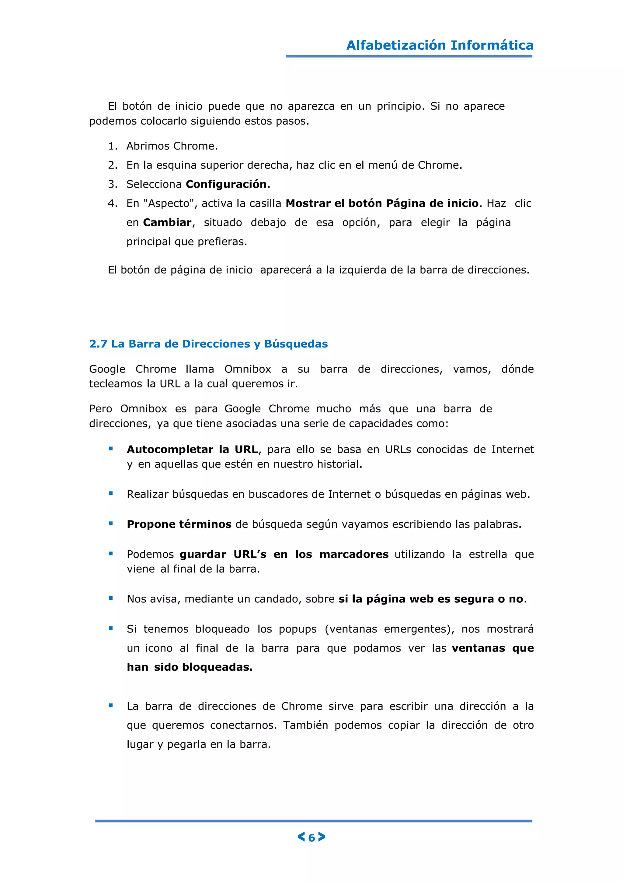 Alfabetización Informática
< 6 >
El botón de inicio puede que no aparezca en un principio. Si no aparece
podemos colocarlo siguiendo estos pasos.
1. Abrimos Chrome.
2. En la esquina superior derecha, haz clic en el menú de Chrome.
3. Selecciona Configuración.
4. En "Aspecto", activa la casilla Mostrar el botón Página de inicio. Haz clic
en Cambiar, situado debajo de esa opción, para elegir la página
principal que prefieras.
El botón de página de inicio aparecerá a la izquierda de la barra de direcciones.
2.7 La Barra de Direcciones y Búsquedas
Google Chrome llama Omnibox a su barra de direcciones, vamos, dónde
tecleamos la URL a la cual queremos ir.
Pero Omnibox es para Google Chrome mucho más que una barra de
direcciones, ya que tiene asociadas una serie de capacidades como:
 Autocompletar la URL, para ello se basa en URLs conocidas de Internet
y en aquellas que estén en nuestro historial.
 Realizar búsquedas en buscadores de Internet o búsquedas en páginas web.
 Propone términos de búsqueda según vayamos escribiendo las palabras.
 Podemos guardar URL’s en los marcadores utilizando la estrella que
viene al final de la barra.
 Nos avisa, mediante un candado, sobre si la página web es segura o no.
 Si tenemos bloqueado los popups (ventanas emergentes), nos mostrará
un icono al final de la barra para que podamos ver las ventanas que
han sido bloqueadas.
 La barra de direcciones de Chrome sirve para escribir una dirección a la
que queremos conectarnos. También podemos copiar la dirección de otro
lugar y pegarla en la barra.
 