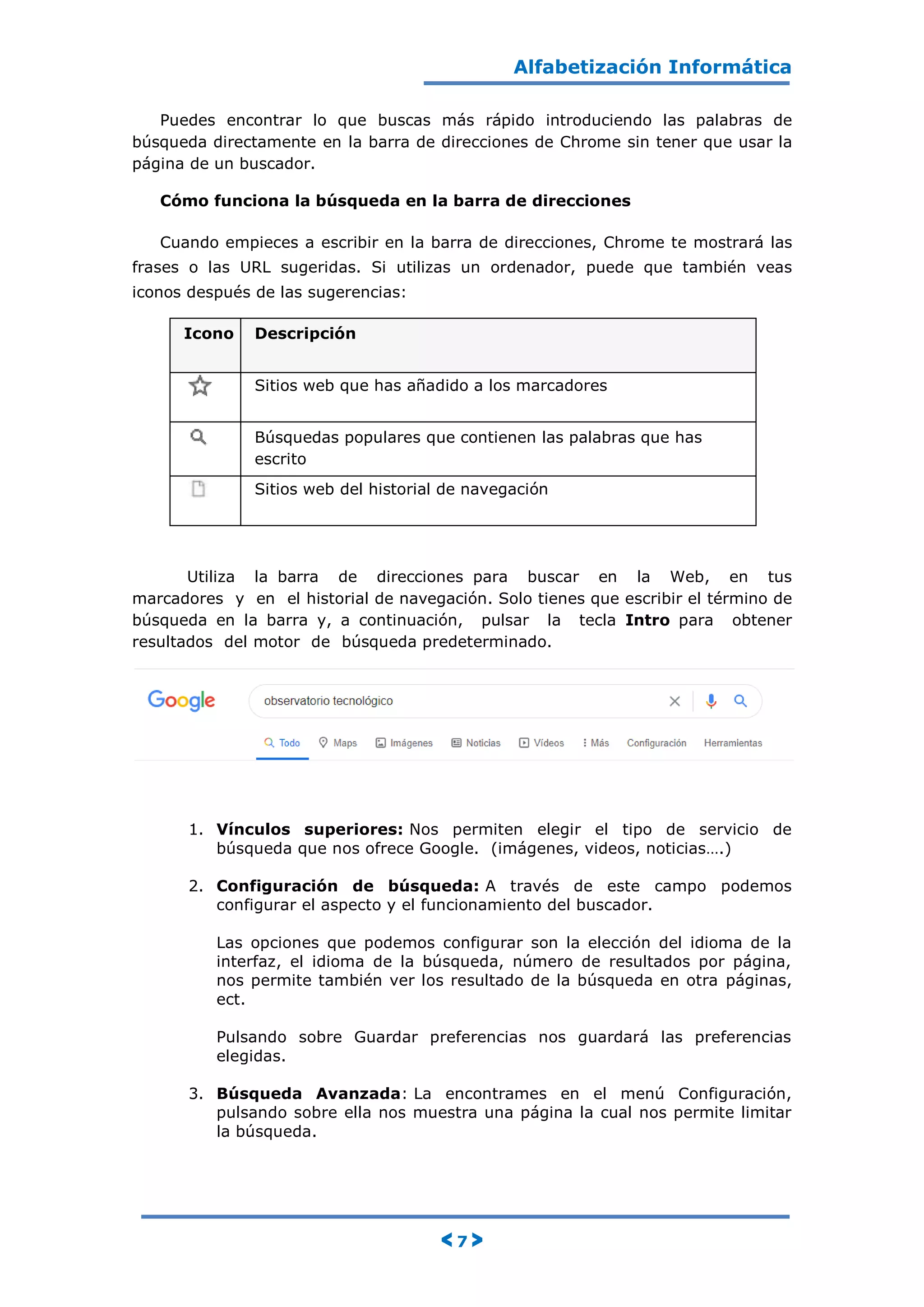Alfabetización Informática
< 7 >
Puedes encontrar lo que buscas más rápido introduciendo las palabras de
búsqueda directamente en la barra de direcciones de Chrome sin tener que usar la
página de un buscador.
Cómo funciona la búsqueda en la barra de direcciones
Cuando empieces a escribir en la barra de direcciones, Chrome te mostrará las
frases o las URL sugeridas. Si utilizas un ordenador, puede que también veas
iconos después de las sugerencias:
Icono Descripción
Sitios web que has añadido a los marcadores
Búsquedas populares que contienen las palabras que has
escrito
Sitios web del historial de navegación
Utiliza la barra de direcciones para buscar en la Web, en tus
marcadores y en el historial de navegación. Solo tienes que escribir el término de
búsqueda en la barra y, a continuación, pulsar la tecla Intro para obtener
resultados del motor de búsqueda predeterminado.
1. Vínculos superiores: Nos permiten elegir el tipo de servicio de
búsqueda que nos ofrece Google. (imágenes, videos, noticias….)
2. Configuración de búsqueda: A través de este campo podemos
configurar el aspecto y el funcionamiento del buscador.
Las opciones que podemos configurar son la elección del idioma de la
interfaz, el idioma de la búsqueda, número de resultados por página,
nos permite también ver los resultado de la búsqueda en otra páginas,
ect.
Pulsando sobre Guardar preferencias nos guardará las preferencias
elegidas.
3. Búsqueda Avanzada: La encontrames en el menú Configuración,
pulsando sobre ella nos muestra una página la cual nos permite limitar
la búsqueda.
 