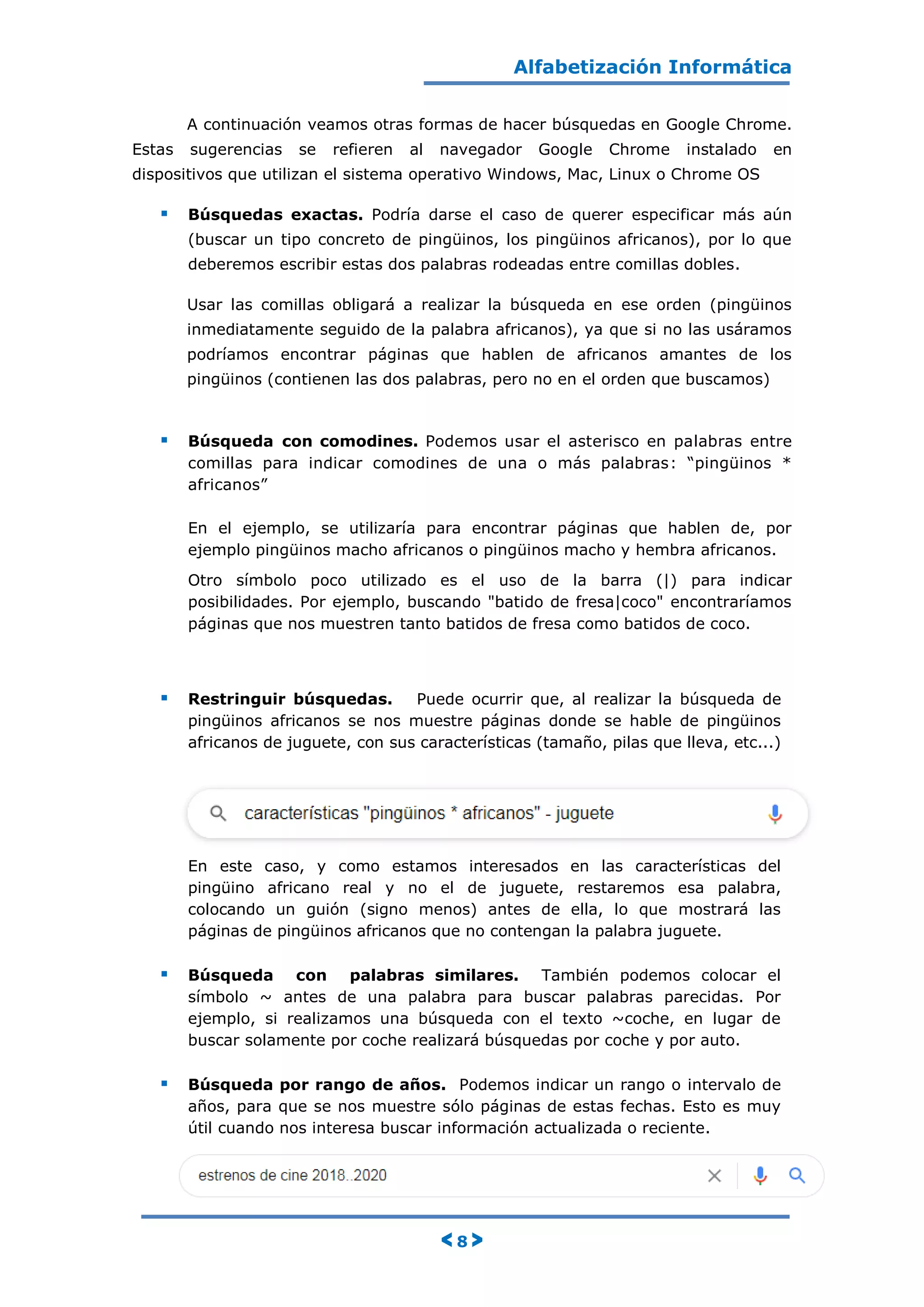 Alfabetización Informática
< 8 >
A continuación veamos otras formas de hacer búsquedas en Google Chrome.
Estas sugerencias se refieren al navegador Google Chrome instalado en
dispositivos que utilizan el sistema operativo Windows, Mac, Linux o Chrome OS
 Búsquedas exactas. Podría darse el caso de querer especificar más aún
(buscar un tipo concreto de pingüinos, los pingüinos africanos), por lo que
deberemos escribir estas dos palabras rodeadas entre comillas dobles.
Usar las comillas obligará a realizar la búsqueda en ese orden (pingüinos
inmediatamente seguido de la palabra africanos), ya que si no las usáramos
podríamos encontrar páginas que hablen de africanos amantes de los
pingüinos (contienen las dos palabras, pero no en el orden que buscamos)
 Búsqueda con comodines. Podemos usar el asterisco en palabras entre
comillas para indicar comodines de una o más palabras: “pingüinos *
africanos”
En el ejemplo, se utilizaría para encontrar páginas que hablen de, por
ejemplo pingüinos macho africanos o pingüinos macho y hembra africanos.
Otro símbolo poco utilizado es el uso de la barra (|) para indicar
posibilidades. Por ejemplo, buscando "batido de fresa|coco" encontraríamos
páginas que nos muestren tanto batidos de fresa como batidos de coco.
 Restringuir búsquedas. Puede ocurrir que, al realizar la búsqueda de
pingüinos africanos se nos muestre páginas donde se hable de pingüinos
africanos de juguete, con sus características (tamaño, pilas que lleva, etc...)
En este caso, y como estamos interesados en las características del
pingüino africano real y no el de juguete, restaremos esa palabra,
colocando un guión (signo menos) antes de ella, lo que mostrará las
páginas de pingüinos africanos que no contengan la palabra juguete.
 Búsqueda con palabras similares. También podemos colocar el
símbolo ~ antes de una palabra para buscar palabras parecidas. Por
ejemplo, si realizamos una búsqueda con el texto ~coche, en lugar de
buscar solamente por coche realizará búsquedas por coche y por auto.
 Búsqueda por rango de años. Podemos indicar un rango o intervalo de
años, para que se nos muestre sólo páginas de estas fechas. Esto es muy
útil cuando nos interesa buscar información actualizada o reciente.
 