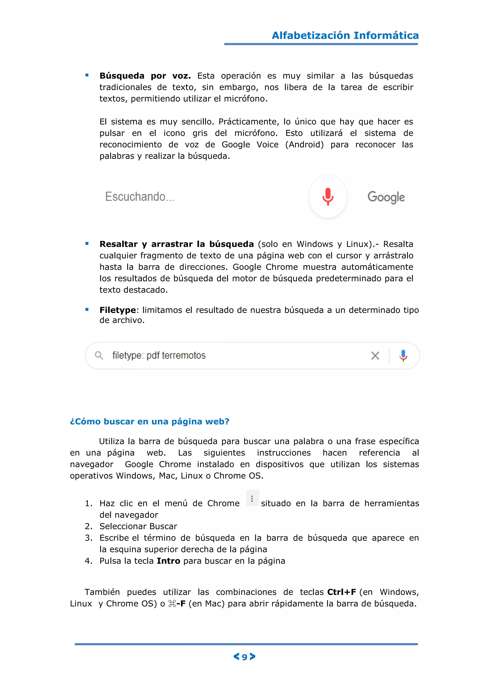 Alfabetización Informática
< 9 >
 Búsqueda por voz. Esta operación es muy similar a las búsquedas
tradicionales de texto, sin embargo, nos libera de la tarea de escribir
textos, permitiendo utilizar el micrófono.
El sistema es muy sencillo. Prácticamente, lo único que hay que hacer es
pulsar en el icono gris del micrófono. Esto utilizará el sistema de
reconocimiento de voz de Google Voice (Android) para reconocer las
palabras y realizar la búsqueda.
 Resaltar y arrastrar la búsqueda (solo en Windows y Linux).- Resalta
cualquier fragmento de texto de una página web con el cursor y arrástralo
hasta la barra de direcciones. Google Chrome muestra automáticamente
los resultados de búsqueda del motor de búsqueda predeterminado para el
texto destacado.
 Filetype: limitamos el resultado de nuestra búsqueda a un determinado tipo
de archivo.
¿Cómo buscar en una página web?
Utiliza la barra de búsqueda para buscar una palabra o una frase específica
en una página web. Las siguientes instrucciones hacen referencia al
navegador Google Chrome instalado en dispositivos que utilizan los sistemas
operativos Windows, Mac, Linux o Chrome OS.
1. Haz clic en el menú de Chrome situado en la barra de herramientas
del navegador
2. Seleccionar Buscar
3. Escribe el término de búsqueda en la barra de búsqueda que aparece en
la esquina superior derecha de la página
4. Pulsa la tecla Intro para buscar en la página
También puedes utilizar las combinaciones de teclas Ctrl+F (en Windows,
Linux y Chrome OS) o ⌘-F (en Mac) para abrir rápidamente la barra de búsqueda.
 