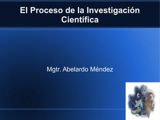 El Proceso de la Investigación
Científica
Mgtr. Abelardo Méndez
 