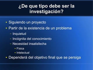 ¿De que tipo debe ser la
investigación?
● Siguiendo un proyecto
● Partir de la existencia de un problema
– Inquietud
– Incógnita del conocimiento
– Necesidad insatisfecha
● Física
● Intelectual
● Dependerá del objetivo final que se persiga
 
