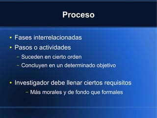 Proceso
● Fases interrelacionadas
● Pasos o actividades
– Suceden en cierto orden
– Concluyen en un determinado objetivo
● Investigador debe llenar ciertos requisitos
– Más morales y de fondo que formales
 