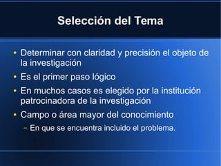 Selección del Tema
● Determinar con claridad y precisión el objeto de
la investigación
● Es el primer paso lógico
● En muchos casos es elegido por la institución
patrocinadora de la investigación
● Campo o área mayor del conocimiento
– En que se encuentra incluido el problema.
 