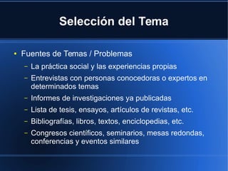 Selección del Tema
● Fuentes de Temas / Problemas
– La práctica social y las experiencias propias
– Entrevistas con personas conocedoras o expertos en
determinados temas
– Informes de investigaciones ya publicadas
– Lista de tesis, ensayos, artículos de revistas, etc.
– Bibliografías, libros, textos, enciclopedias, etc.
– Congresos científicos, seminarios, mesas redondas,
conferencias y eventos similares
 