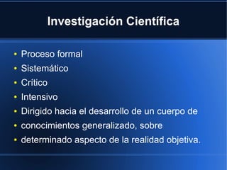 Investigación Científica
● Proceso formal
● Sistemático
● Crítico
● Intensivo
● Dirigido hacia el desarrollo de un cuerpo de
● conocimientos generalizado, sobre
● determinado aspecto de la realidad objetiva.
 