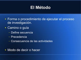 El Método
● Forma o procedimiento de ejecutar el proceso
de investigación.
● Camino o guía
– Define secuencia
– Precedencia
– Consecuencia de las actividades
● Modo de decir o hacer
 