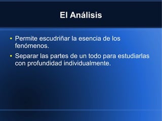 El Análisis
● Permite escudriñar la esencia de los
fenómenos.
● Separar las partes de un todo para estudiarlas
con profundidad individualmente.
 