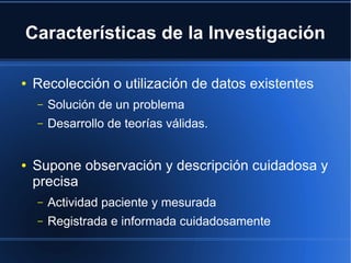 Características de la Investigación
● Recolección o utilización de datos existentes
– Solución de un problema
– Desarrollo de teorías válidas.
● Supone observación y descripción cuidadosa y
precisa
– Actividad paciente y mesurada
– Registrada e informada cuidadosamente
 