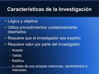 Características de la Investigación
● Lógica y objetiva
● Utiliza procedimientos cuidadosamente
diseñados
● Requiere que el investigador sea experto
● Requiere valor por parte del investigador
– Acepta
– Valida
– Ratifica
– A costa de sus propias creencias, sentimientos e
intereses.
 