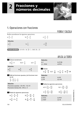 1. Operaciones con fracciones
104 SOLUCIONARIO
©GrupoEditorialBruño,S.L.
Calcula mentalmente:
a) + 1 b) 2 – c) 2 ·
Halla las fracciones opuestas y las fracciones inver-
sas de:
, – , , –
Realiza las siguientes operaciones:
a) – + b) + –
c) – 2 + d) + –
Calcula:
a) · b) 5 · c) : d) : 28
Realiza las siguientes operaciones:
a) 3 – ( + ) b) 1 – ( – )
c) · ( + ) d) ( – ):
Solución:
a) 13/12 b) 9/10
c) 14/27 d) 1/6
3
4
3
8
1
2
4
9
1
3
2
3
7
5
3
2
5
3
1
4
5
Solución:
a) 5/6 b) 3/5
c) 7/9 d) 1/10
14
5
3
4
7
12
3
25
15
4
2
9
4
Solución:
a) 1 b) 31/36
c) –19/24 d) 9/10
3
10
8
7
2
35
5
6
3
8
5
6
11
12
7
9
3
2
5
6
1
3
3
Solución:
Fracciones opuestas: –2/3, 4/5, –1/2, 1/3
Fracciones inversas: 3/2, –5/4, 2, –3
1
3
1
2
4
5
2
3
2
Solución:
3 5 6
a) — b) — c) —
2 3 5
3
5
1
3
1
2
1
APLICA LA TEORÍA
2 Fracciones y
números decimales
Realiza mentalmente las siguientes operaciones:
a) + b) – c) ·
Solución:
5 1 10
a) — b) — c) —
7 5 21
5
7
2
3
3
5
4
5
3
7
2
7
PIENSA Y CALCULA
215455 : 56 | C = 3847; R = 23Carné calculista
 