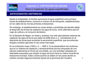 Capítulo 2. CAPTACIÓN DE AGUAS
Tema 2. Captación de aguas superficiales
ANTECEDENTES HISTÓRICOS
Desde la antigüedad, el hombre aprovecha el agua superficial como primera
fuente de abastecimiento, consumo e incluso vía de transporte, estableciéndose
en los valles de los ríos las primeras civilizaciones.
Sin embargo, el establecimiento en zonas áridas o semiáridas del planeta obligó
al desarrollo de formas de captación de agua de lluvia, como alternativa para el
riego de cultivos y el consumo domésticoriego de cultivos y el consumo doméstico.
En el Desierto de Negev, en Israel y Jordania, han sido descubiertos sistemas de
captación de agua de lluvia que datan de 2000 años a. C. consistentes en el
d t d t l tí fi i l tdesmonte de zonas para aumentar la escorrentía superficial, que era entonces
dirigida a predios agrícolas en las zonas más bajas.
En la civilización maya (1000 a. C. – 1600 d. C) se desarrollaron los chultunes,y ( )
que es un sistema de captación y almacenamiento pluvial compuesto de una
cámara subterránea en forma de una botella, con sus entradas rodeadas por
delantales enyesados que dirigían el agua de lluvia hacia su interior durante las
estaciones lluviosas. Estas construcciones se daban en las zonas donde no
existían cenotes (lagunas karsticas típicas de la península del Yucatán). 3
 